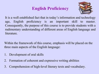 English Proficiency It is a well established fact that in today’s information and technology age, English proficiency is an important skill to master. Consequently, the purpose of this course is to provide students with a rudimentary understanding of different areas of English language and literature.  ,[object Object],[object Object],[object Object],Within the framework of this course, emphasis will be placed on the three main aspects of the English language: 