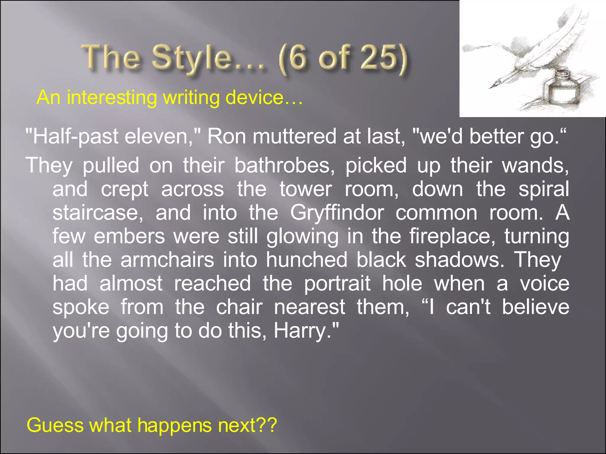 "Half-past eleven," Ron muttered at last, "we'd better go.“ They pulled on their bathrobes, picked up their wands, and crept across the tower room, down the spiral staircase, and into the Gryffindor common room. A few embers were still glowing in the fireplace, turning all the armchairs into hunched black shadows. They  had almost reached the portrait hole when a voice spoke from the chair nearest them, “I can't believe you're going to do this, Harry." Guess what happens next?? An interesting writing device… 