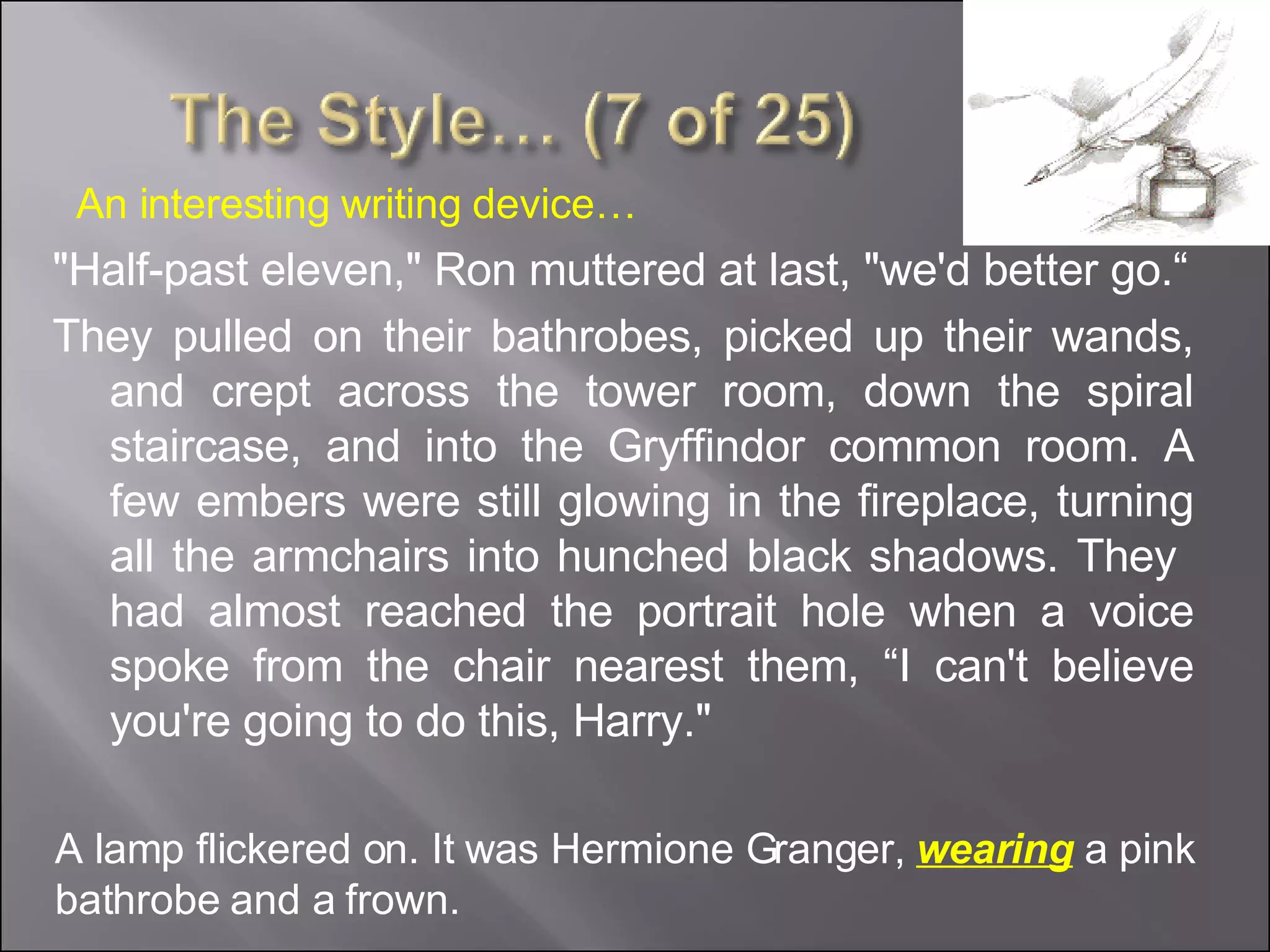 "Half-past eleven," Ron muttered at last, "we'd better go.“ They pulled on their bathrobes, picked up their wands, and crept across the tower room, down the spiral staircase, and into the Gryffindor common room. A few embers were still glowing in the fireplace, turning all the armchairs into hunched black shadows. They  had almost reached the portrait hole when a voice spoke from the chair nearest them, “I can't believe you're going to do this, Harry." A lamp flickered on. It was Hermione Granger,  wearing  a pink bathrobe and a frown. An interesting writing device… 