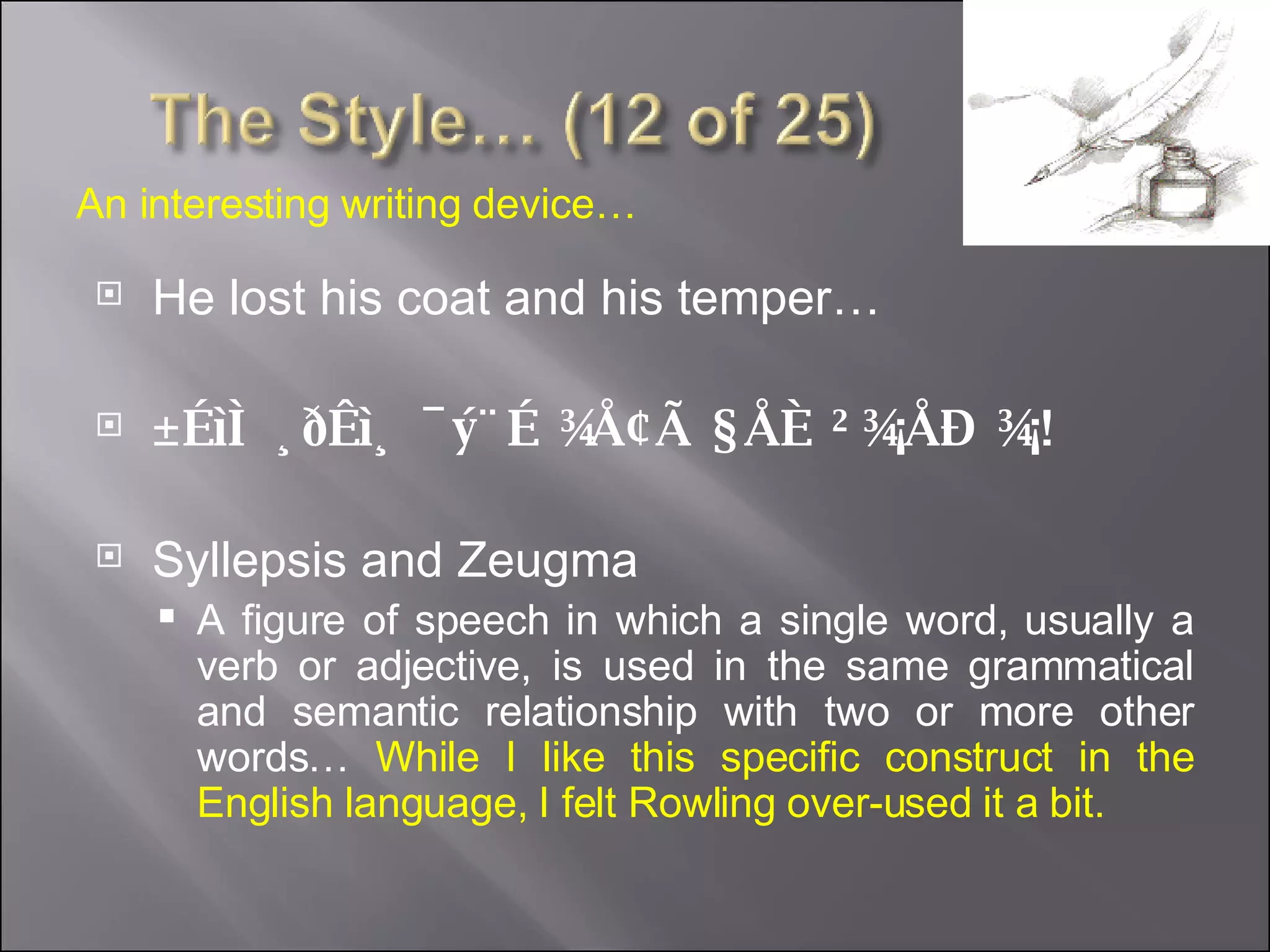 He lost his coat and his temper… ±ÉìÌ ¸ðÊì¸ ¯ý¨É ¾Å¢Ã §ÅÈ ²¾¡ÅÐ ¾¡! Syllepsis and Zeugma A figure of speech in which a single word, usually a verb or adjective, is used in the same grammatical and semantic relationship with two or more other words…  While I like this specific construct in the English language, I felt Rowling over-used it a bit. An interesting writing device… 
