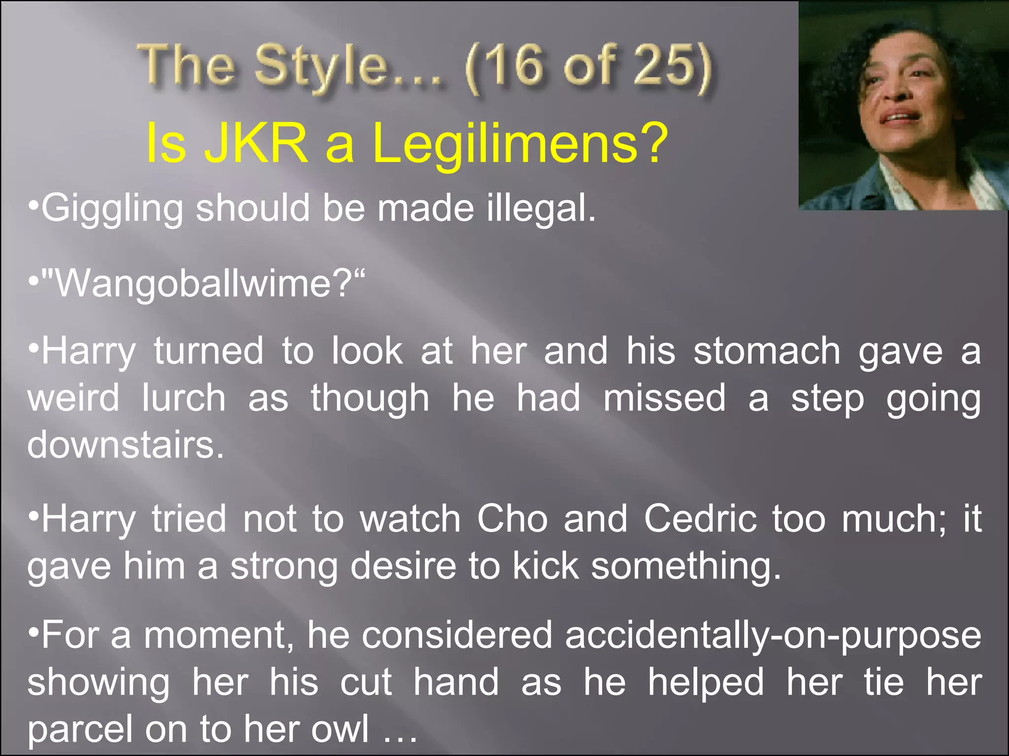 Is JKR a Legilimens? Giggling should be made illegal. For a moment, he considered accidentally-on-purpose showing her his cut hand as he helped her tie her parcel on to her owl … Harry turned to look at her and his stomach gave a weird lurch as though he had missed a step going downstairs. "Wangoballwime?“ Harry tried not to watch Cho and Cedric too much; it gave him a strong desire to kick something. 