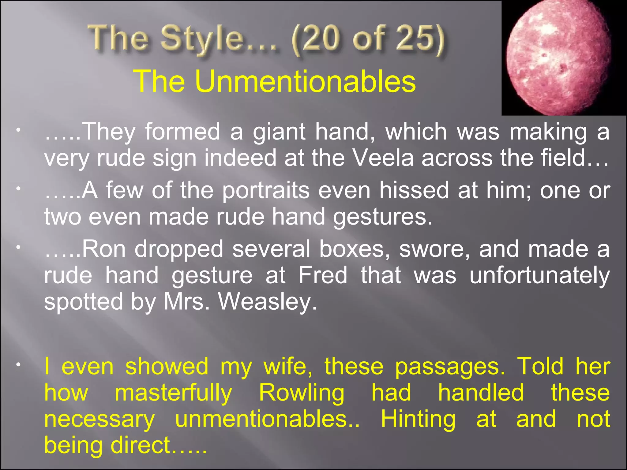 … ..They formed a giant hand, which was making a very rude sign indeed at the Veela across the field… … ..A few of the portraits even hissed at him; one or two even made rude hand gestures. … ..Ron dropped several boxes, swore, and made a rude hand gesture at Fred that was unfortunately spotted by Mrs. Weasley. I even showed my wife, these passages. Told her how masterfully Rowling had handled these necessary unmentionables.. Hinting at and not being direct….. The Unmentionables 