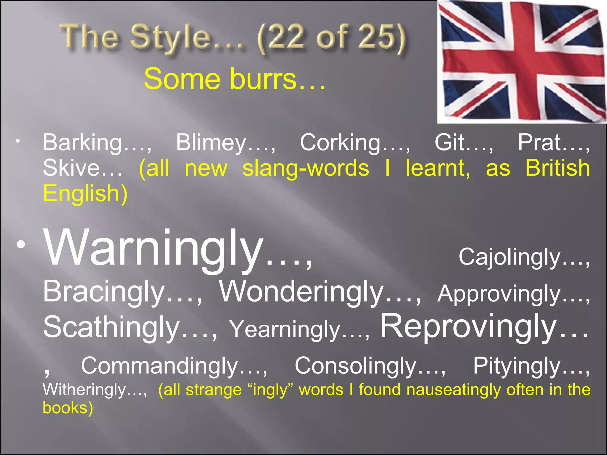 Barking…, Blimey…, Corking…, Git…, Prat…, Skive…  (all new slang-words I learnt, as British English) Warningly …,  Cajolingly…,  Bracingly…, Wonderingly…,  Approvingly…,  Scathingly…,  Yearningly…,  Reprovingly…,  Commandingly…, Consolingly…, Pityingly…,  Witheringly…,  (all strange “ingly” words I found nauseatingly often in the books) Some burrs… 