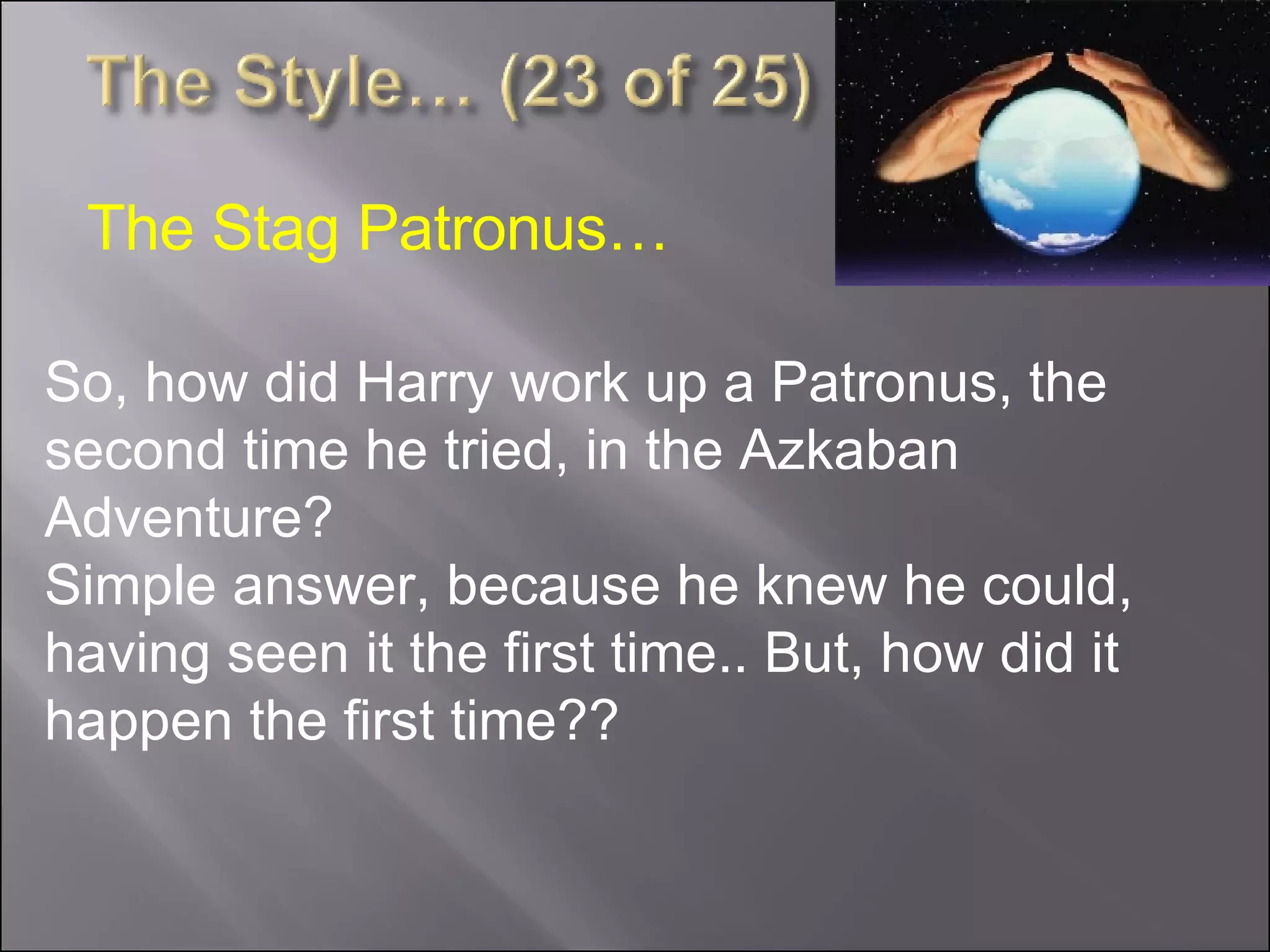 So, how did Harry work up a Patronus, the second time he tried, in the Azkaban Adventure?  Simple answer, because he knew he could, having seen it the first time.. But, how did it happen the first time?? The Stag Patronus… 