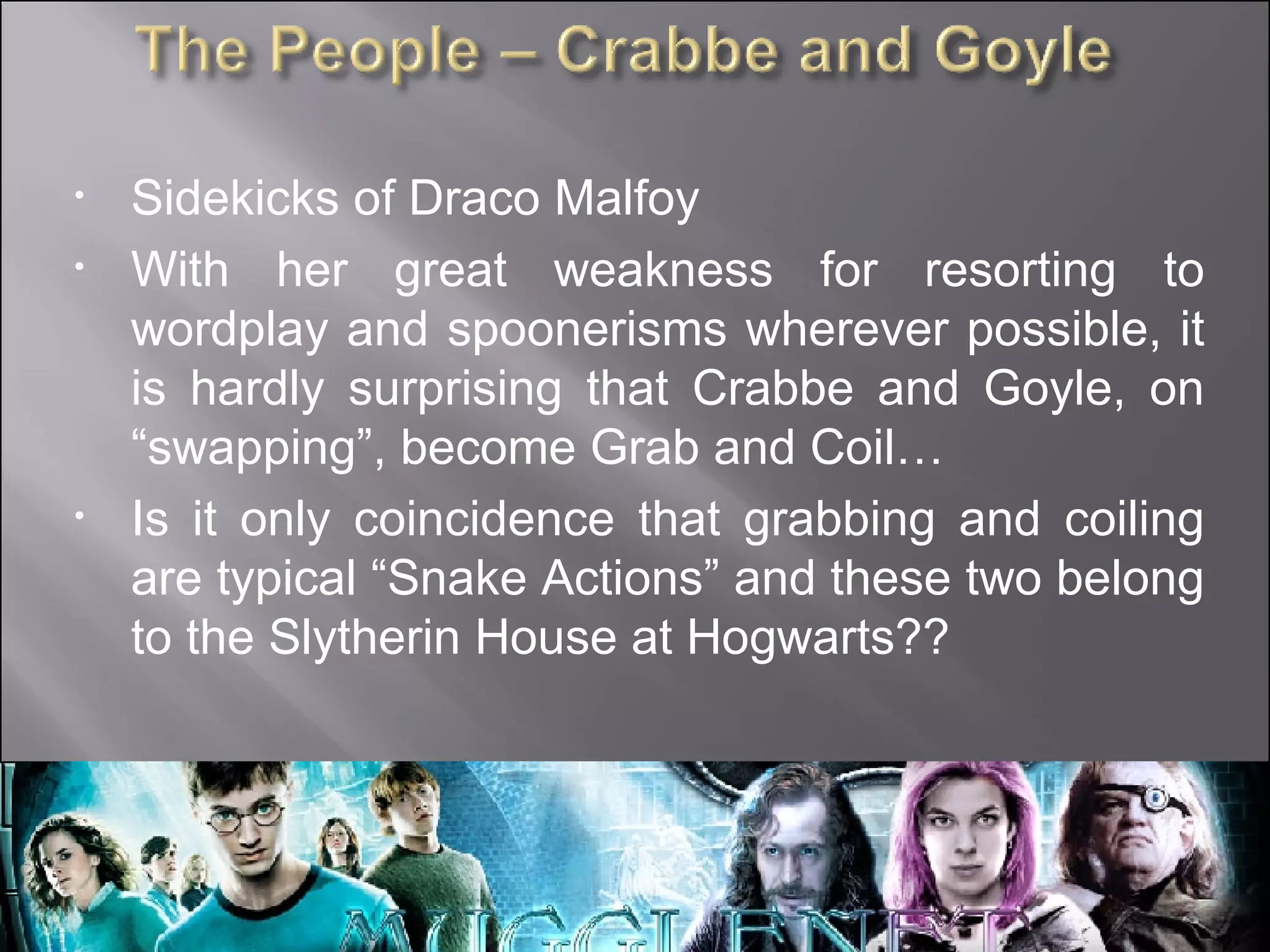 Sidekicks of Draco Malfoy With her great weakness for resorting to wordplay and spoonerisms wherever possible, it is hardly surprising that Crabbe and Goyle, on “swapping”, become Grab and Coil… Is it only coincidence that grabbing and coiling are typical “Snake Actions” and these two belong to the Slytherin House at Hogwarts?? 