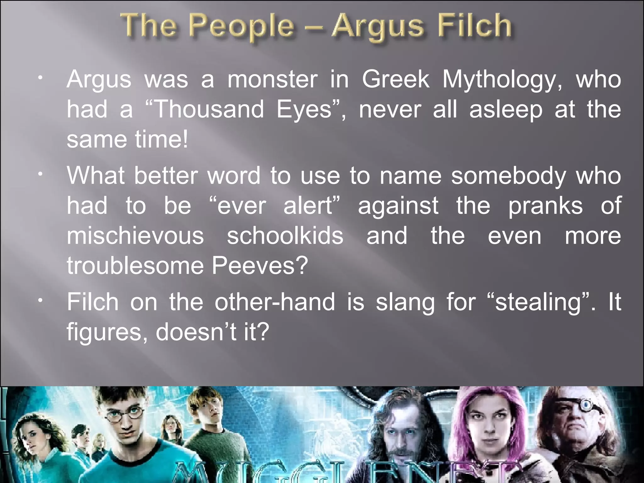Argus was a monster in Greek Mythology, who had a “Thousand Eyes”, never all asleep at the same time! What better word to use to name somebody who had to be “ever alert” against the pranks of mischievous schoolkids and the even more troublesome Peeves? Filch on the other-hand is slang for “stealing”. It figures, doesn’t it? 
