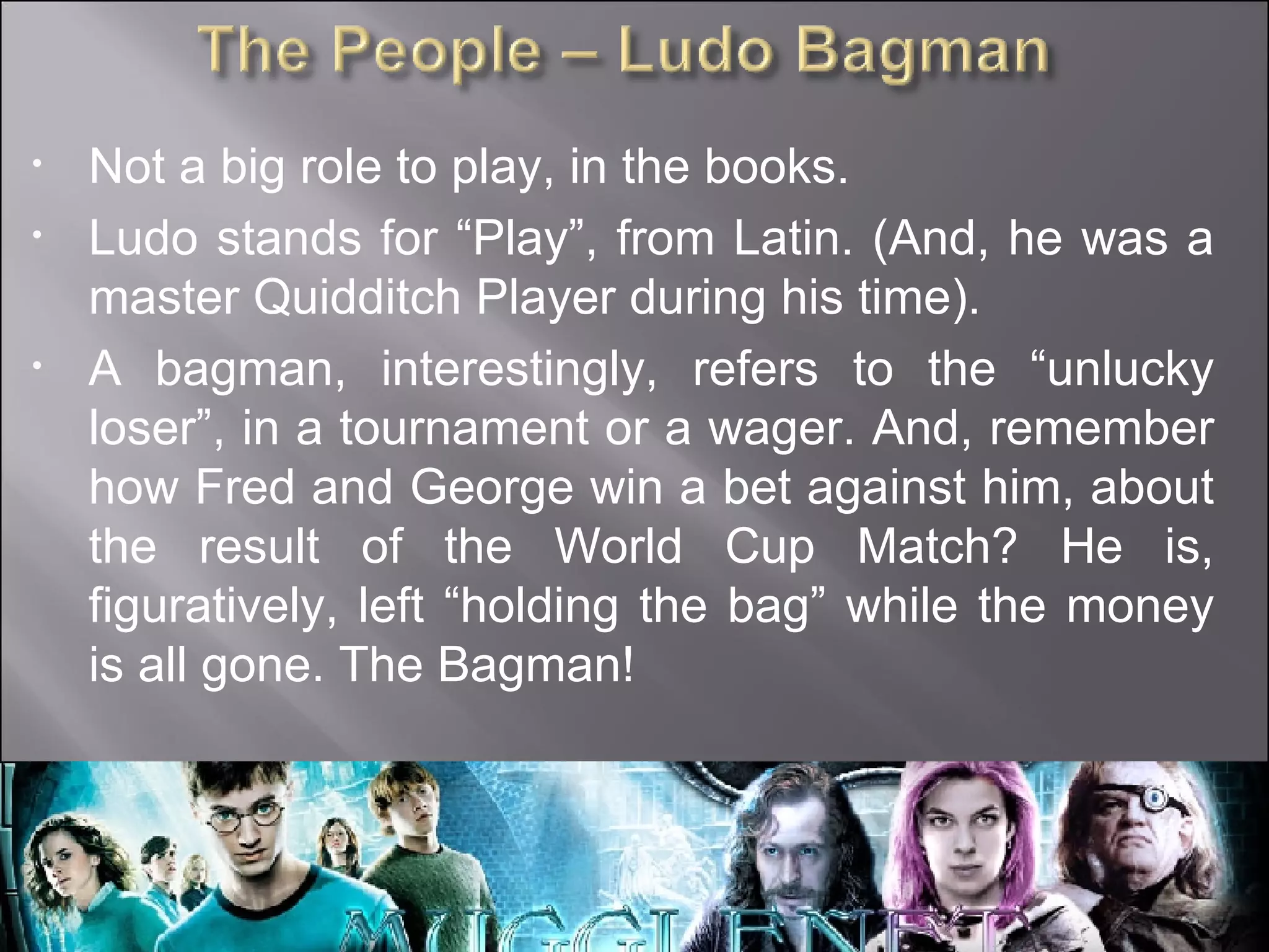 Not a big role to play, in the books. Ludo stands for “Play”, from Latin. (And, he was a master Quidditch Player during his time). A bagman, interestingly, refers to the “unlucky loser”, in a tournament or a wager. And, remember how Fred and George win a bet against him, about the result of the World Cup Match? He is, figuratively, left “holding the bag” while the money is all gone. The Bagman! 