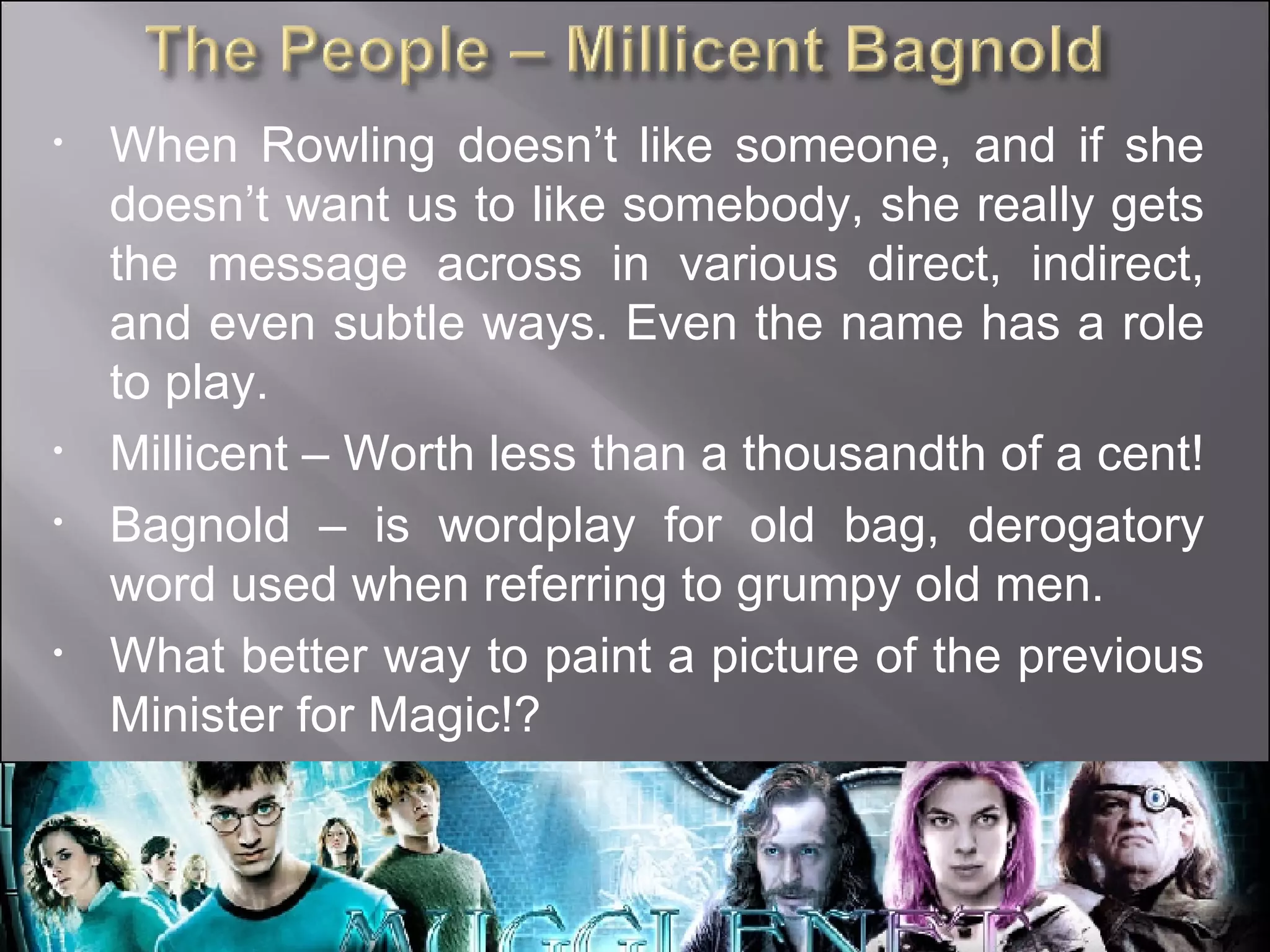 When Rowling doesn’t like someone, and if she doesn’t want us to like somebody, she really gets the message across in various direct, indirect, and even subtle ways. Even the name has a role to play. Millicent – Worth less than a thousandth of a cent! Bagnold – is wordplay for old bag, derogatory word used when referring to grumpy old men. What better way to paint a picture of the previous Minister for Magic!? 