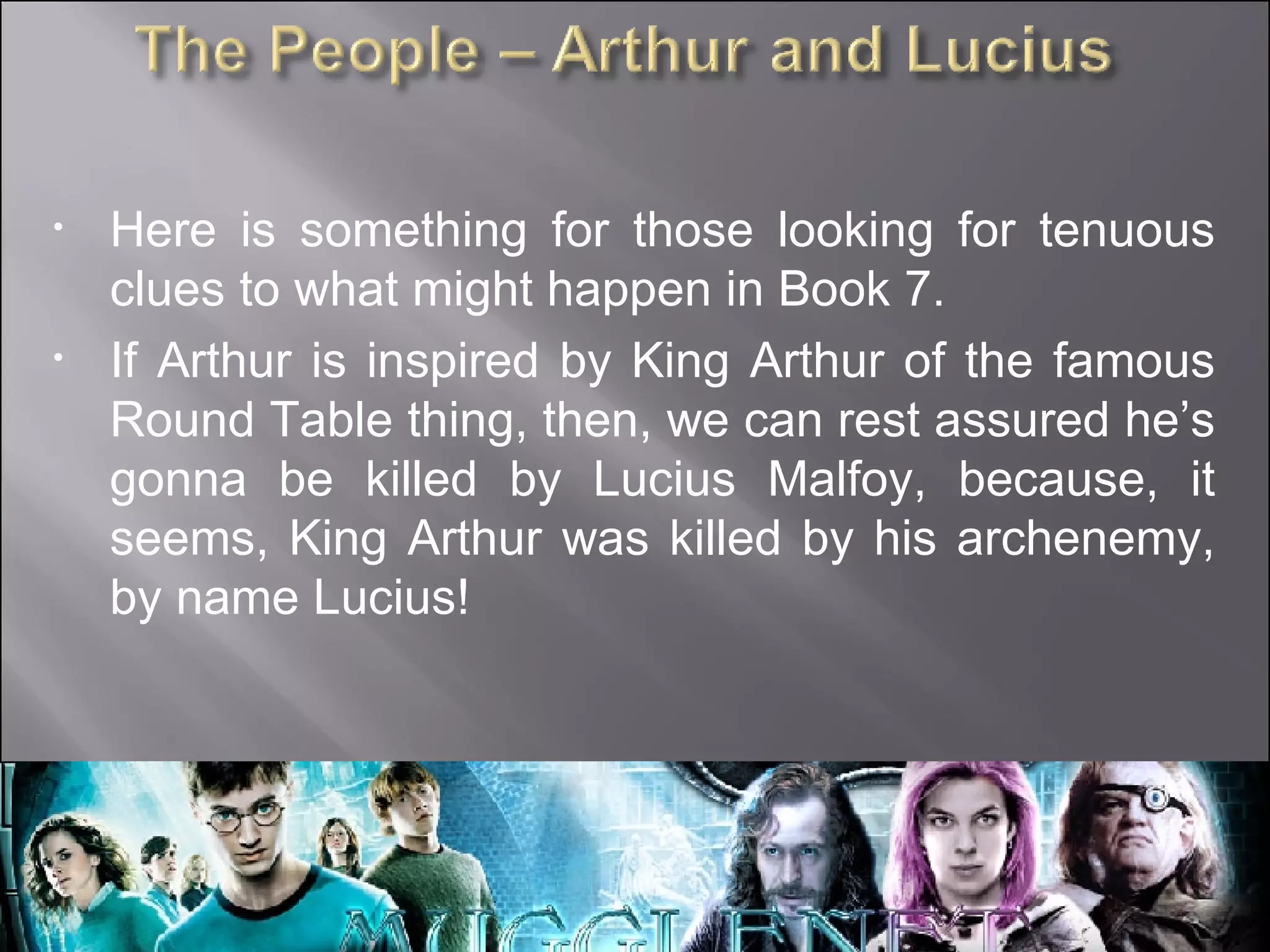 Here is something for those looking for tenuous clues to what might happen in Book 7. If Arthur is inspired by King Arthur of the famous Round Table thing, then, we can rest assured he’s gonna be killed by Lucius Malfoy, because, it seems, King Arthur was killed by his archenemy, by name Lucius! 