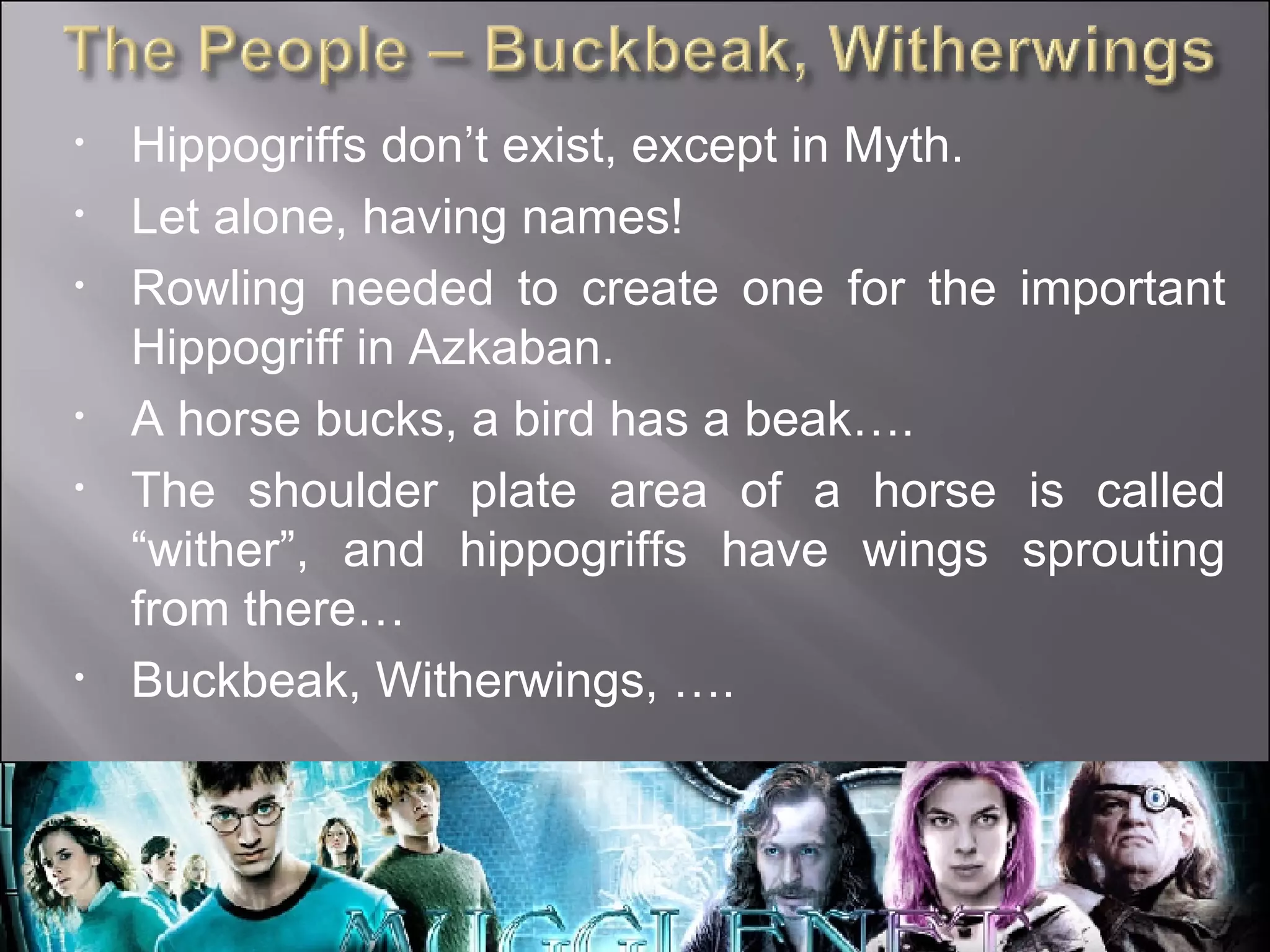Hippogriffs don’t exist, except in Myth. Let alone, having names! Rowling needed to create one for the important Hippogriff in Azkaban. A horse bucks, a bird has a beak…. The shoulder plate area of a horse is called “wither”, and hippogriffs have wings sprouting from there… Buckbeak, Witherwings, …. 