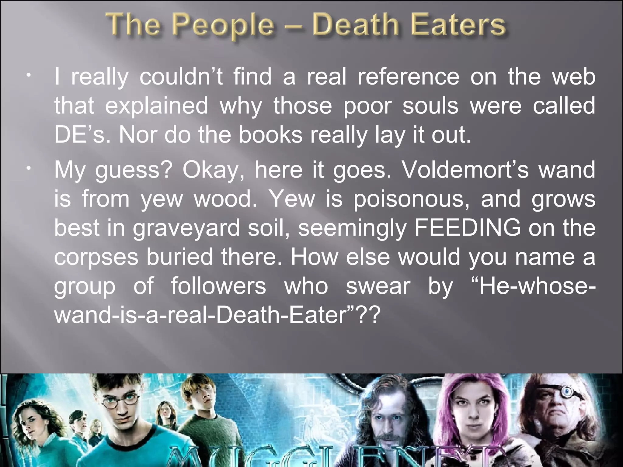 I really couldn’t find a real reference on the web that explained why those poor souls were called DE’s. Nor do the books really lay it out. My guess? Okay, here it goes. Voldemort’s wand is from yew wood. Yew is poisonous, and grows best in graveyard soil, seemingly FEEDING on the corpses buried there. How else would you name a group of followers who swear by “He-whose-wand-is-a-real-Death-Eater”??  