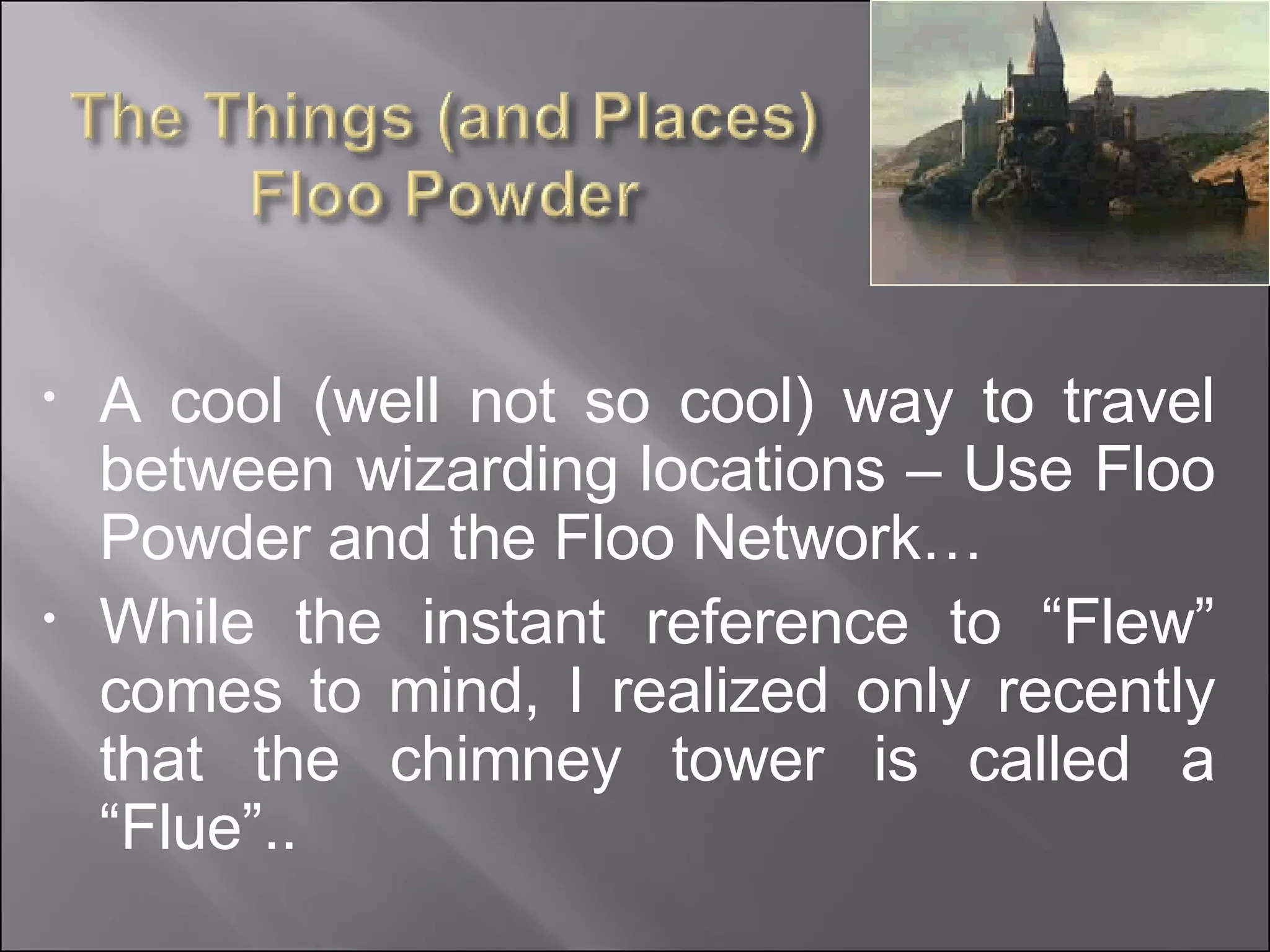 A cool (well not so cool) way to travel between wizarding locations – Use Floo Powder and the Floo Network… While the instant reference to “Flew” comes to mind, I realized only recently that the chimney tower is called a “Flue”.. 