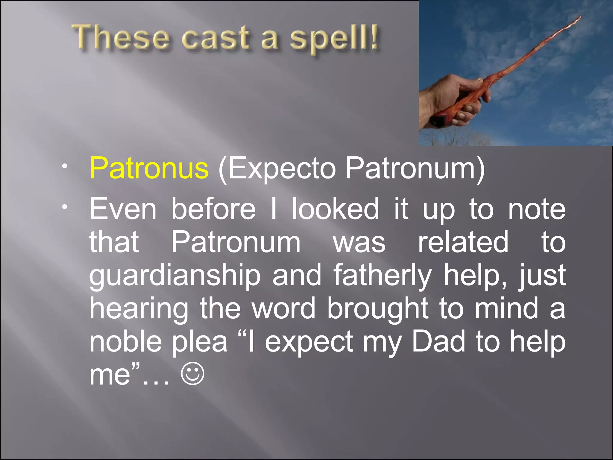 Patronus  (Expecto Patronum) Even before I looked it up to note that Patronum was related to guardianship and fatherly help, just hearing the word brought to mind a noble plea “I expect my Dad to help me”…   