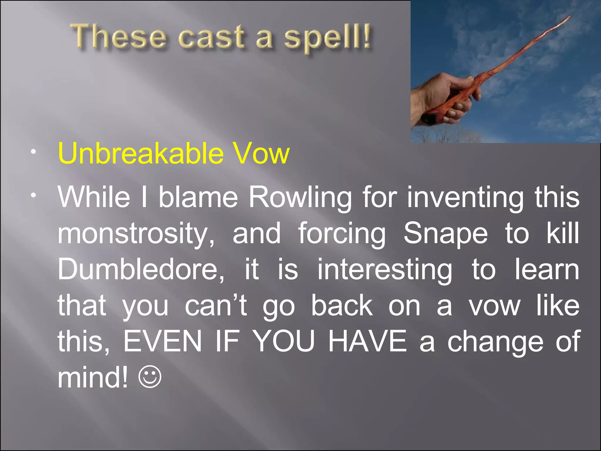 Unbreakable Vow While I blame Rowling for inventing this monstrosity, and forcing Snape to kill Dumbledore, it is interesting to learn that you can’t go back on a vow like this, EVEN IF YOU HAVE a change of mind!     