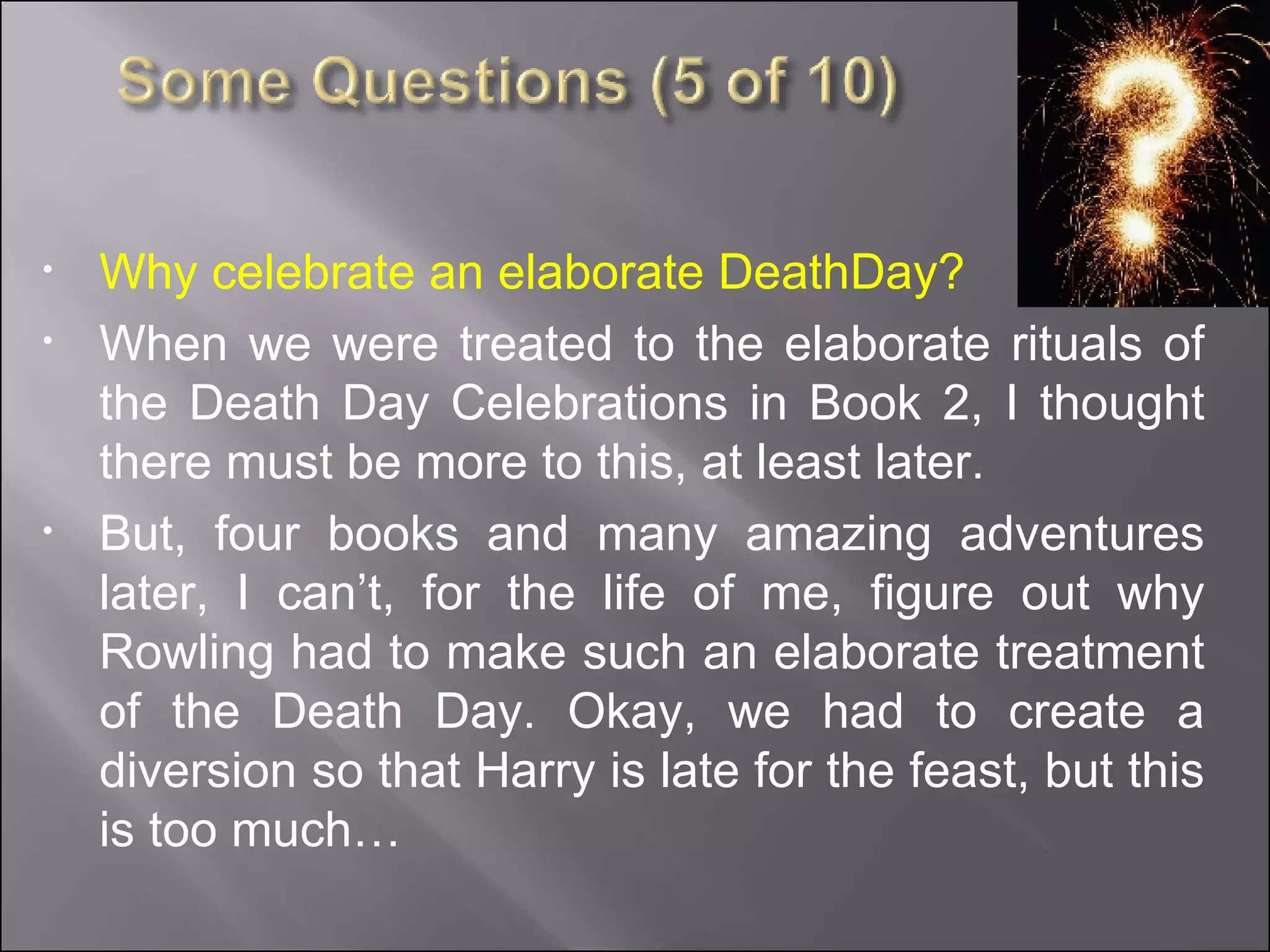 Why celebrate an elaborate DeathDay? When we were treated to the elaborate rituals of the Death Day Celebrations in Book 2, I thought there must be more to this, at least later. But, four books and many amazing adventures later, I can’t, for the life of me, figure out why Rowling had to make such an elaborate treatment of the Death Day. Okay, we had to create a diversion so that Harry is late for the feast, but this is too much… 