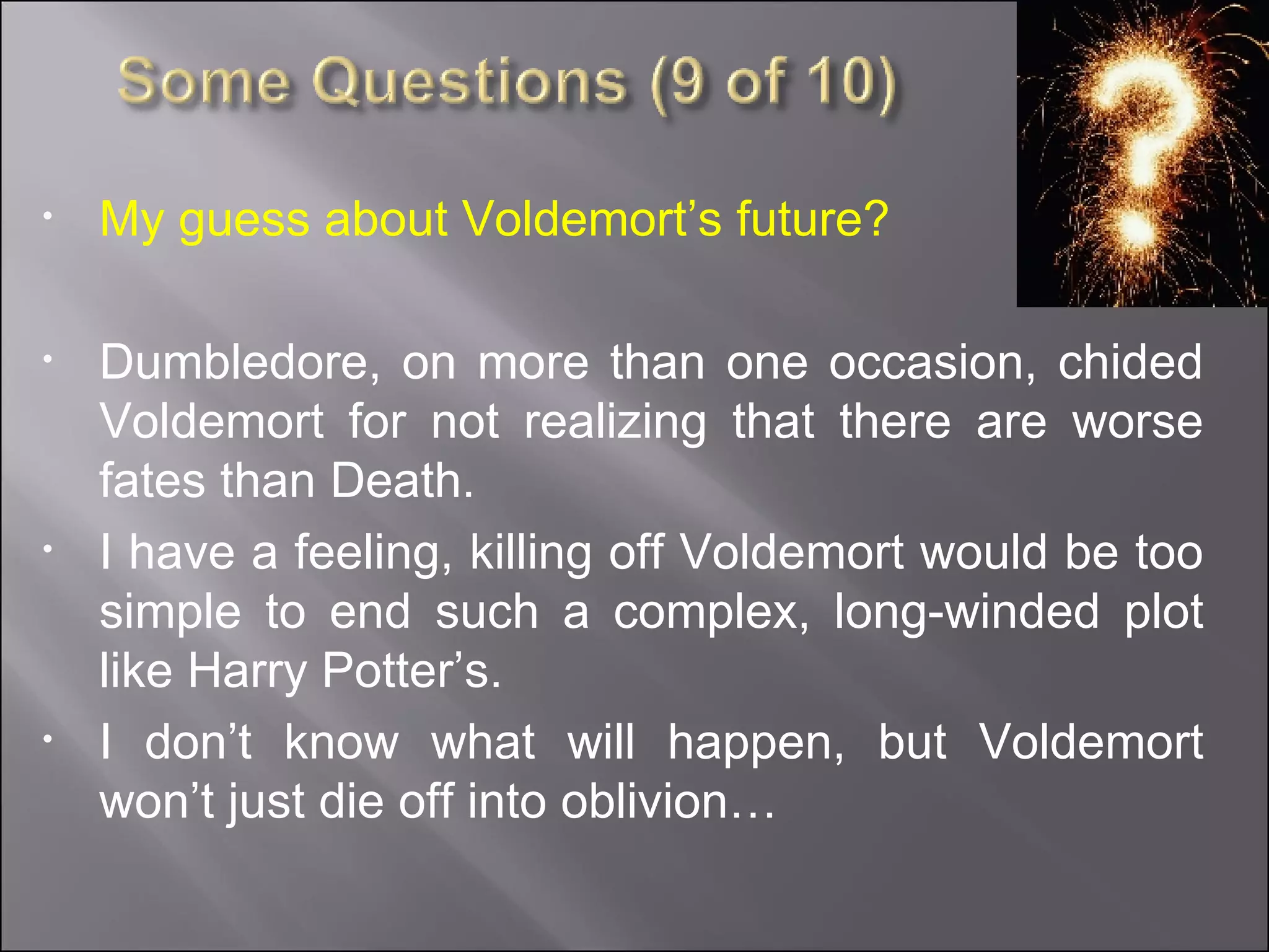 My guess about Voldemort’s future? Dumbledore, on more than one occasion, chided Voldemort for not realizing that there are worse fates than Death. I have a feeling, killing off Voldemort would be too simple to end such a complex, long-winded plot like Harry Potter’s.  I don’t know what will happen, but Voldemort won’t just die off into oblivion… 