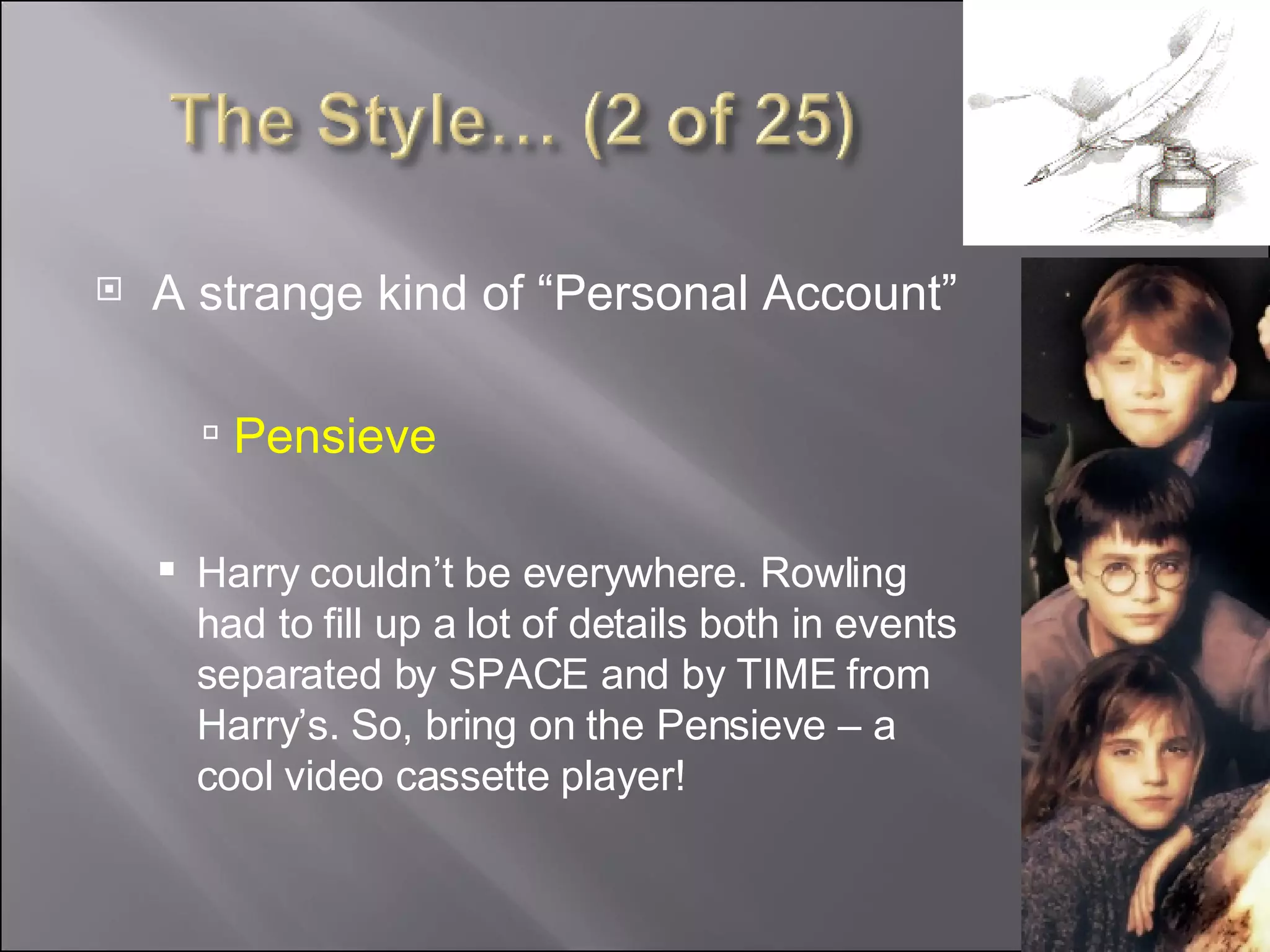 A strange kind of “Personal Account” Pensieve Harry couldn’t be everywhere. Rowling had to fill up a lot of details both in events separated by SPACE and by TIME from Harry’s. So, bring on the Pensieve – a cool video cassette player! 