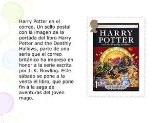 Harry Potter en el correo. Un sello postal con la imagen de la portada del libro Harry Potter and the Deathly Hallows, parte de una serie que el correo británico ha impreso en honor a la serie escrita por J. K. Rowling. Este sábado se pone a la venta el libro, que pone fin a la saga de aventuras del joven mago. 