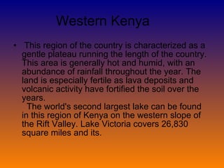 Western Kenya  This region of the country is characterized as a gentle plateau running the length of the country. This area is generally hot and humid, with an abundance of rainfall throughout the year. The land is especially fertile as lava deposits and volcanic activity have fortified the soil over the years.    The world's second largest lake can be found in this region of Kenya on the western slope of the Rift Valley. Lake Victoria covers 26,830 square miles and its. 
