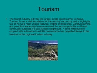 Tourism The tourist industry is by far the largest single export earner in Kenya. Tourism forms a vital foundation for the country's economy and is highlights two of Kenya's most unique features: wildlife and beaches. Careful planning and proactive leadership have maximized the tourism potential as Kenya continually outpaces it's East African neighbours. A solid infrastructure coupled with a devotion to wildlife conservation has propelled Kenya to the forefront of the regional tourism industry   