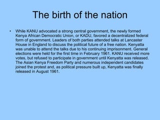 The birth of the nation While KANU advocated a strong central government, the newly formed Kenya African Democratic Union, or KADU, favored a decentralized federal form of government. Leaders of both parties attended talks at Lancaster House in England to discuss the political future of a free nation. Kenyatta was unable to attend the talks due to his continuing imprisonment. General elections were held for the first time in February 1961. KANU received more votes, but refused to participate in government until Kenyatta was released. The Asian Kenya Freedom Party and numerous independent candidates joined the protest and, as political pressure built up, Kenyatta was finally released in August 1961.  