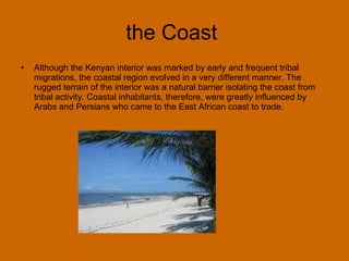 the Coast  Although the Kenyan interior was marked by early and frequent tribal migrations, the coastal region evolved in a very different manner. The rugged terrain of the interior was a natural barrier isolating the coast from tribal activity. Coastal inhabitants, therefore, were greatly influenced by Arabs and Persians who came to the East African coast to trade.  