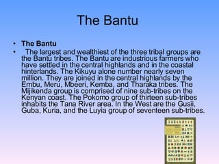 The Bantu The Bantu The largest and wealthiest of the three tribal groups are the Bantu tribes. The Bantu are industrious farmers who have settled in the central highlands and in the coastal hinterlands. The Kikuyu alone number nearly seven million. They are joined in the central highlands by the Embu, Meru, Mbeeri, Kemba, and Tharaka tribes. The Mijikenda group is comprised of nine sub-tribes on the Kenyan coast. The Pokomo group of thirteen sub-tribes inhabits the Tana River area. In the West are the Gusii, Guba, Kuria, and the Luyia group of seventeen sub-tribes.  
