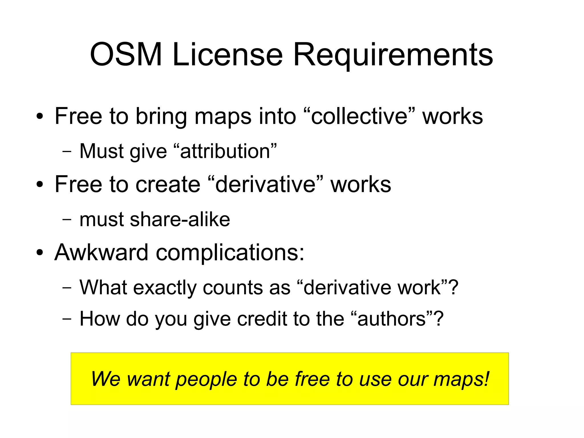 We want people to be free to use our maps!
OSM License Requirements
● Free to bring maps into “collective” works
– Must give “attribution”
● Free to create “derivative” works
– must share-alike
● Awkward complications:
– What exactly counts as “derivative work”?
– How do you give credit to the “authors”?
 