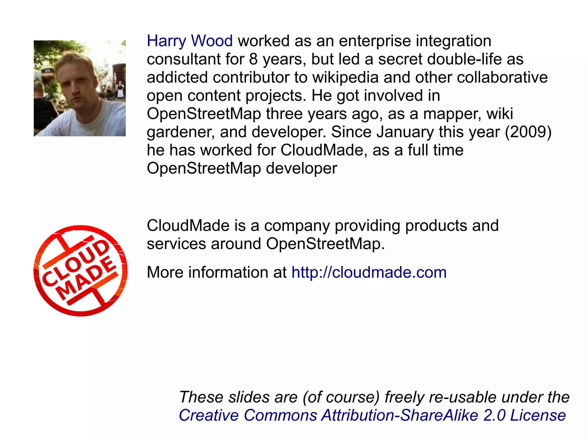Harry Wood worked as an enterprise integration
consultant for 8 years, but led a secret double-life as
addicted contributor to wikipedia and other collaborative
open content projects. He got involved in
OpenStreetMap three years ago, as a mapper, wiki
gardener, and developer. Since January this year (2009)
he has worked for CloudMade, as a full time
OpenStreetMap developer
CloudMade is a company providing products and
services around OpenStreetMap.
More information at http://cloudmade.com
These slides are (of course) freely re-usable under the
Creative Commons Attribution-ShareAlike 2.0 License
 
