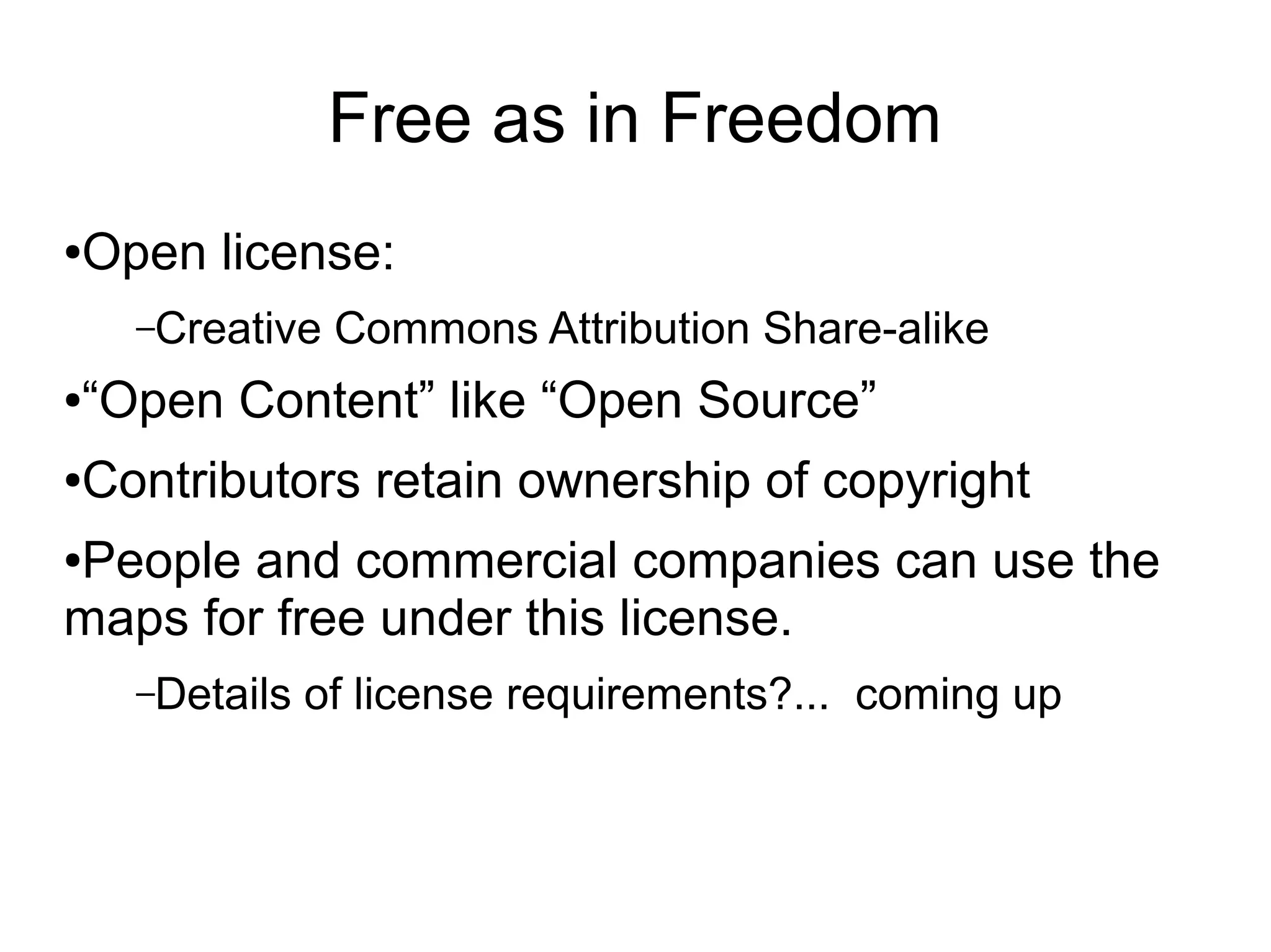 Free as in Freedom
●Open license:
–Creative Commons Attribution Share-alike
●“Open Content” like “Open Source”
●Contributors retain ownership of copyright
●People and commercial companies can use the
maps for free under this license.
–Details of license requirements?... coming up
 
