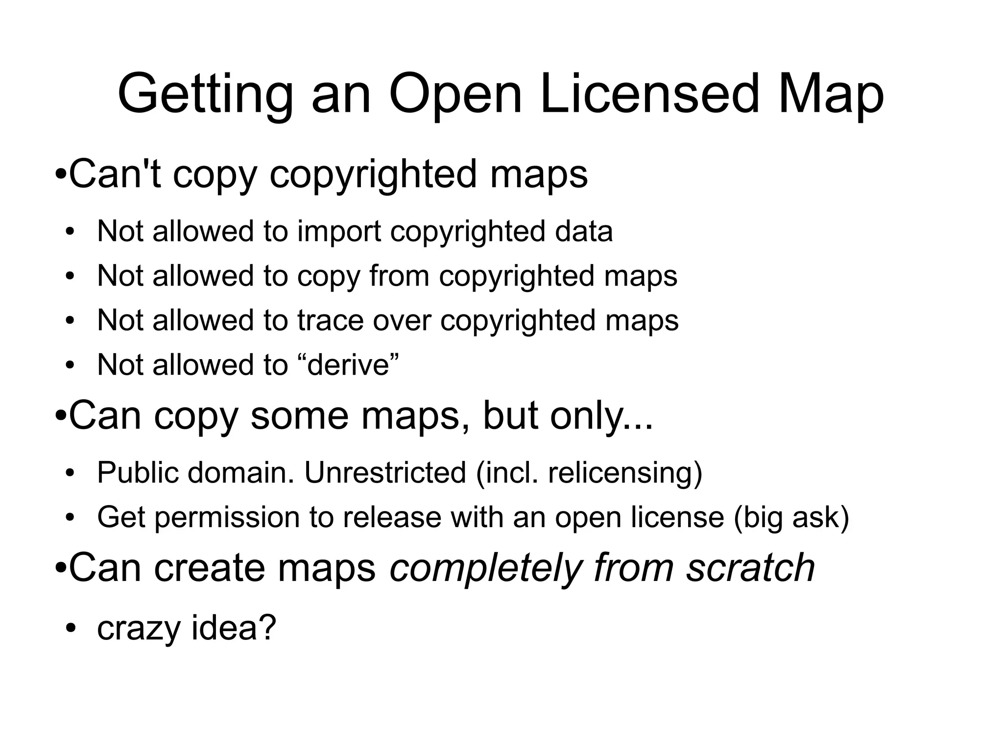 Getting an Open Licensed Map
●Can't copy copyrighted maps
● Not allowed to import copyrighted data
● Not allowed to copy from copyrighted maps
● Not allowed to trace over copyrighted maps
● Not allowed to “derive”
●Can copy some maps, but only...
● Public domain. Unrestricted (incl. relicensing)
● Get permission to release with an open license (big ask)
●Can create maps completely from scratch
● crazy idea?
 