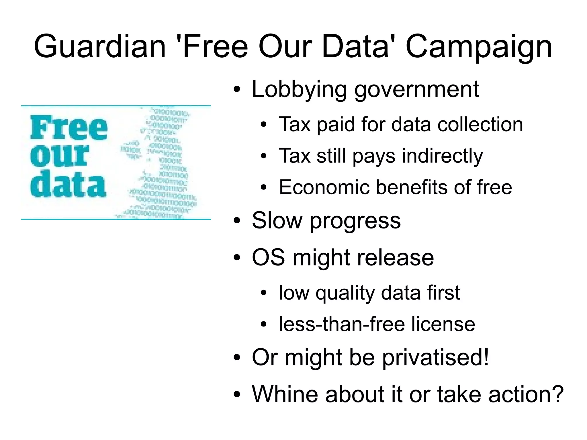 Guardian 'Free Our Data' Campaign
● Lobbying government
● Tax paid for data collection
● Tax still pays indirectly
● Economic benefits of free
● Slow progress
● OS might release
● low quality data first
● less-than-free license
● Or might be privatised!
● Whine about it or take action?
 