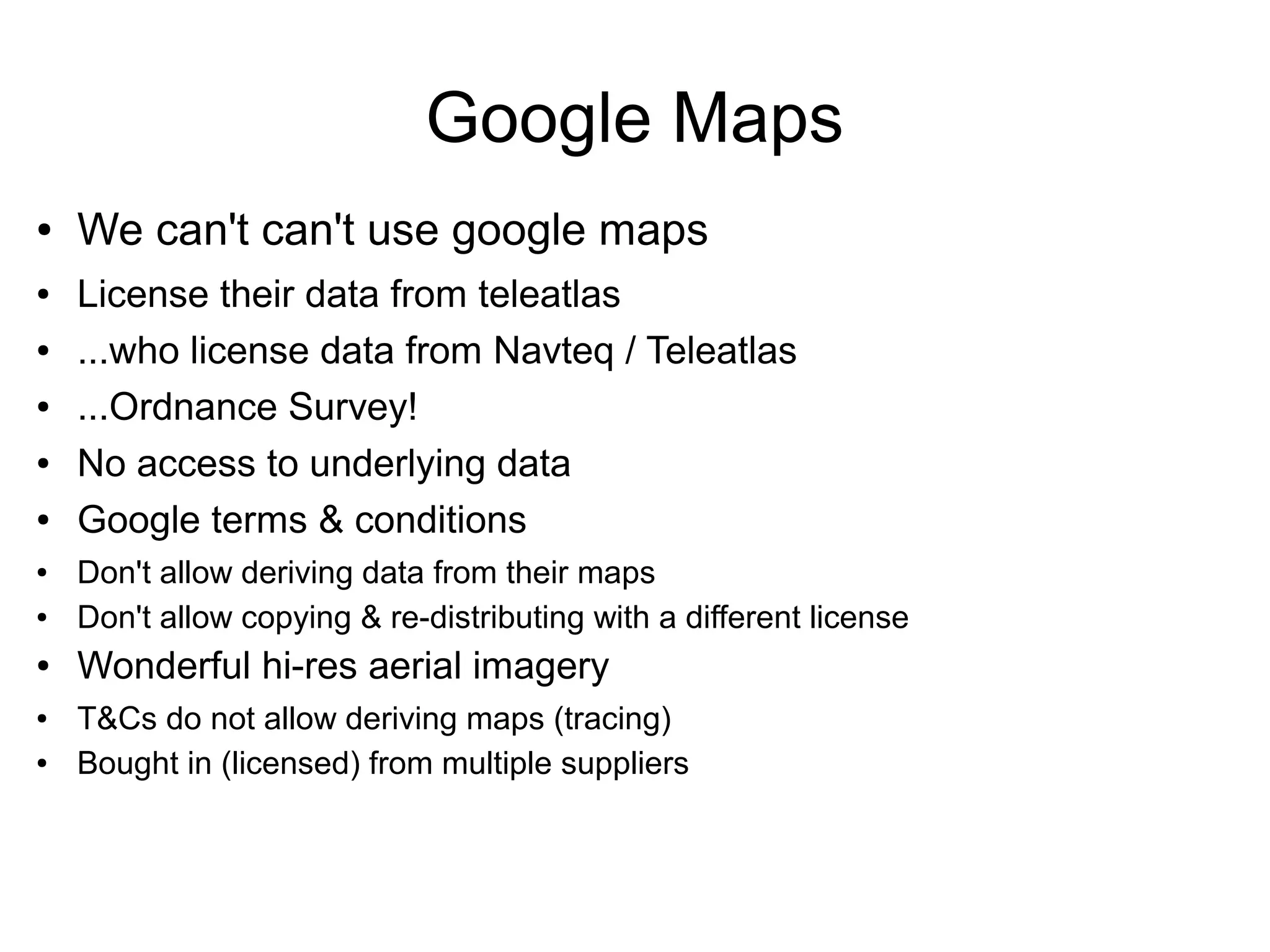 ● We can't can't use google maps
● License their data from teleatlas
● ...who license data from Navteq / Teleatlas
● ...Ordnance Survey!
● No access to underlying data
● Google terms & conditions
● Don't allow deriving data from their maps
● Don't allow copying & re-distributing with a different license
● Wonderful hi-res aerial imagery
● T&Cs do not allow deriving maps (tracing)
● Bought in (licensed) from multiple suppliers
Google Maps
 