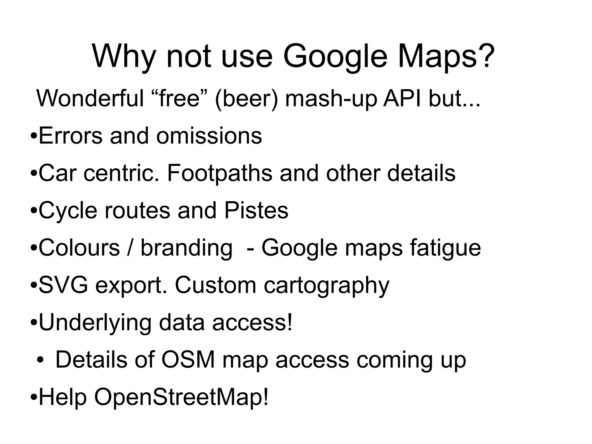 Why not use Google Maps?
Wonderful “free” (beer) mash-up API but...
●Errors and omissions
●Car centric. Footpaths and other details
●Cycle routes and Pistes
●Colours / branding - Google maps fatigue
●SVG export. Custom cartography
●Underlying data access!
● Details of OSM map access coming up
●Help OpenStreetMap!
 