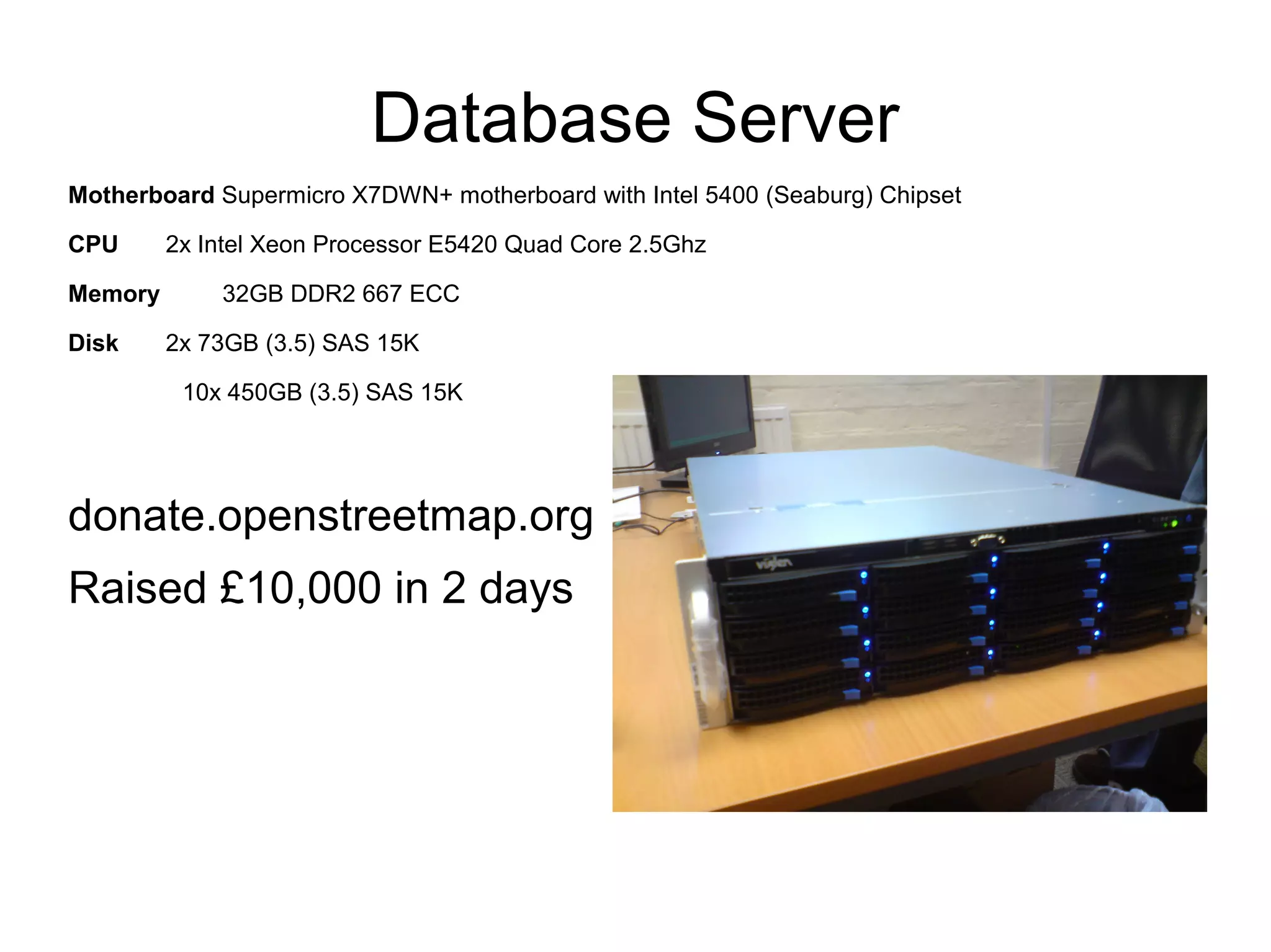 Database Server
Motherboard Supermicro X7DWN+ motherboard with Intel 5400 (Seaburg) Chipset
CPU 2x Intel Xeon Processor E5420 Quad Core 2.5Ghz
Memory 32GB DDR2 667 ECC
Disk 2x 73GB (3.5) SAS 15K
10x 450GB (3.5) SAS 15K
donate.openstreetmap.org
Raised £10,000 in 2 days
 
