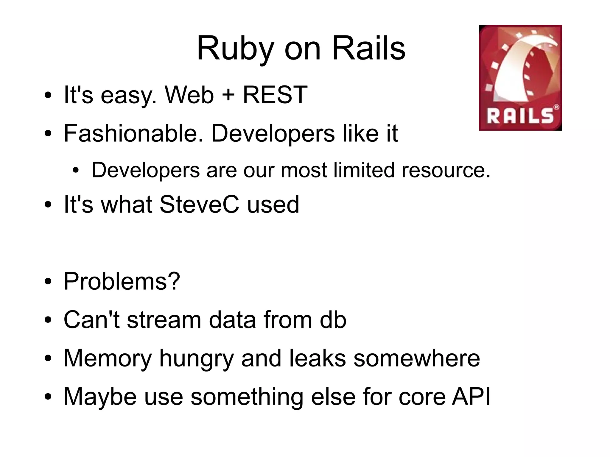 Ruby on Rails
● It's easy. Web + REST
● Fashionable. Developers like it
● Developers are our most limited resource.
● It's what SteveC used
● Problems?
● Can't stream data from db
● Memory hungry and leaks somewhere
● Maybe use something else for core API
 