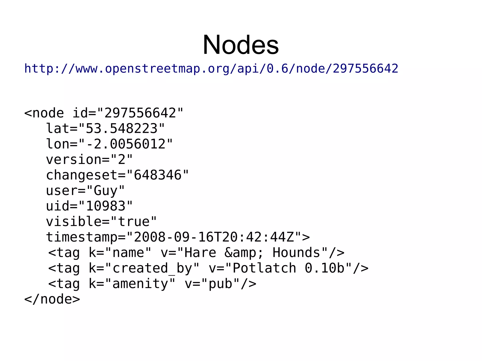 Nodes
http://www.openstreetmap.org/api/0.6/node/297556642
<node id="297556642"
lat="53.548223"
lon="-2.0056012"
version="2"
changeset="648346"
user="Guy"
uid="10983"
visible="true"
timestamp="2008-09-16T20:42:44Z">
<tag k="name" v="Hare &amp; Hounds"/>
<tag k="created_by" v="Potlatch 0.10b"/>
<tag k="amenity" v="pub"/>
</node>
 