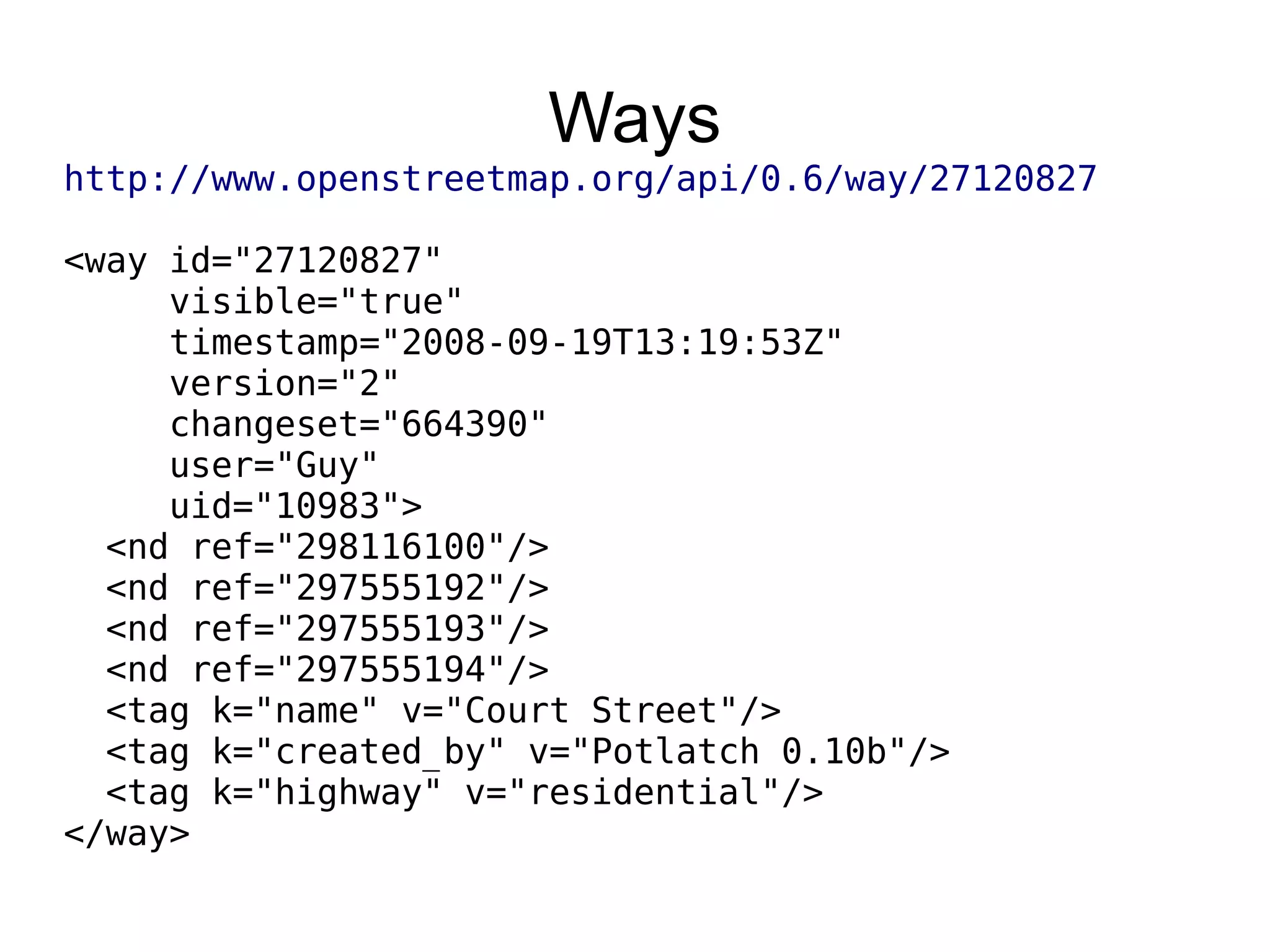 Ways
http://www.openstreetmap.org/api/0.6/way/27120827
<way id="27120827"
visible="true"
timestamp="2008-09-19T13:19:53Z"
version="2"
changeset="664390"
user="Guy"
uid="10983">
<nd ref="298116100"/>
<nd ref="297555192"/>
<nd ref="297555193"/>
<nd ref="297555194"/>
<tag k="name" v="Court Street"/>
<tag k="created_by" v="Potlatch 0.10b"/>
<tag k="highway" v="residential"/>
</way>
 