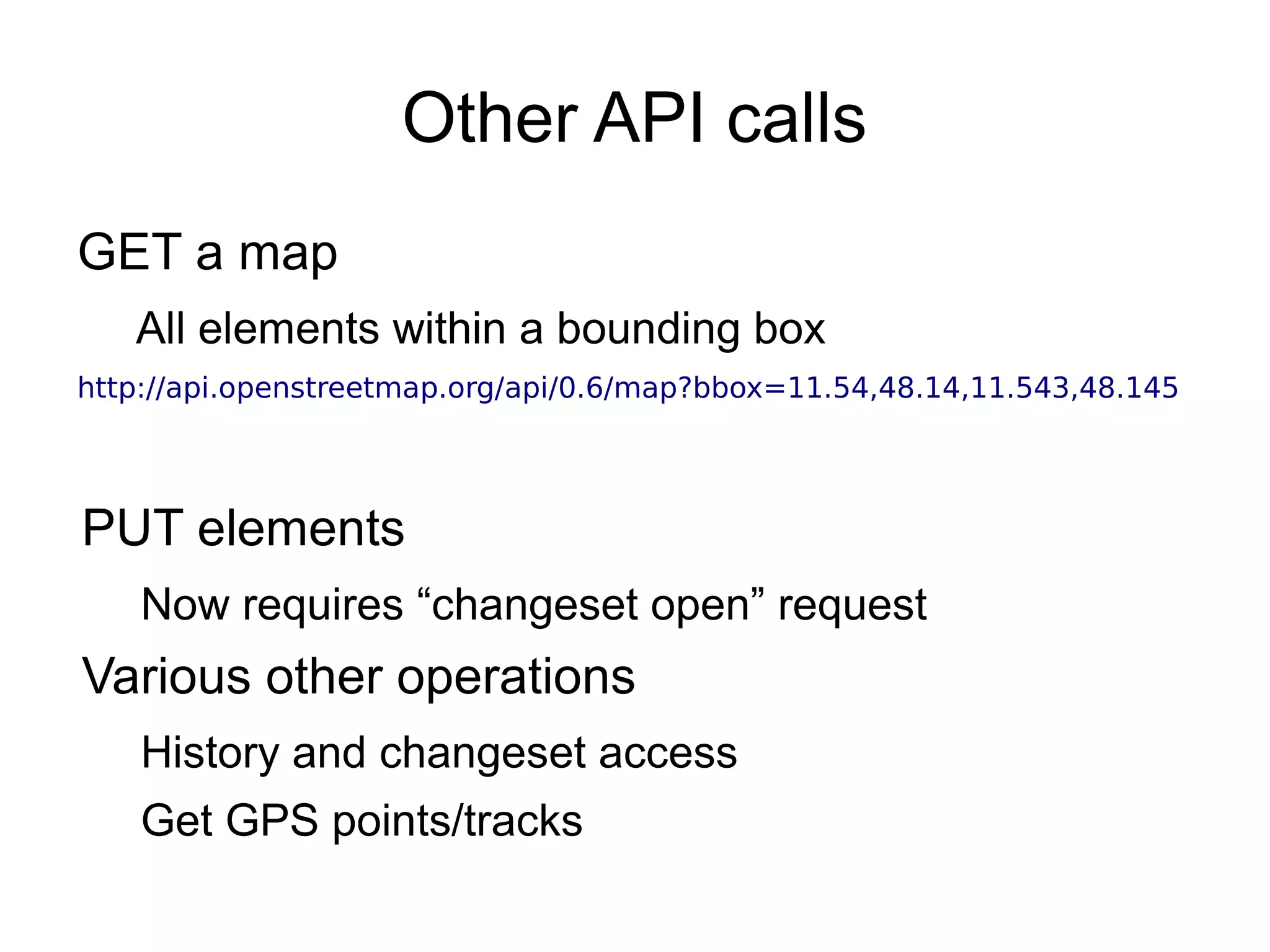Other API calls
GET a map
All elements within a bounding box
http://api.openstreetmap.org/api/0.6/map?bbox=11.54,48.14,11.543,48.145
PUT elements
Now requires “changeset open” request
Various other operations
History and changeset access
Get GPS points/tracks
 