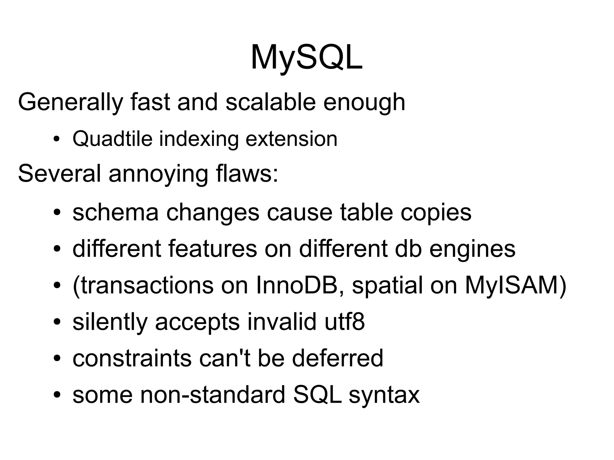 MySQL
Generally fast and scalable enough
● Quadtile indexing extension
Several annoying flaws:
● schema changes cause table copies
● different features on different db engines
● (transactions on InnoDB, spatial on MyISAM)
● silently accepts invalid utf8
● constraints can't be deferred
● some non-standard SQL syntax
 