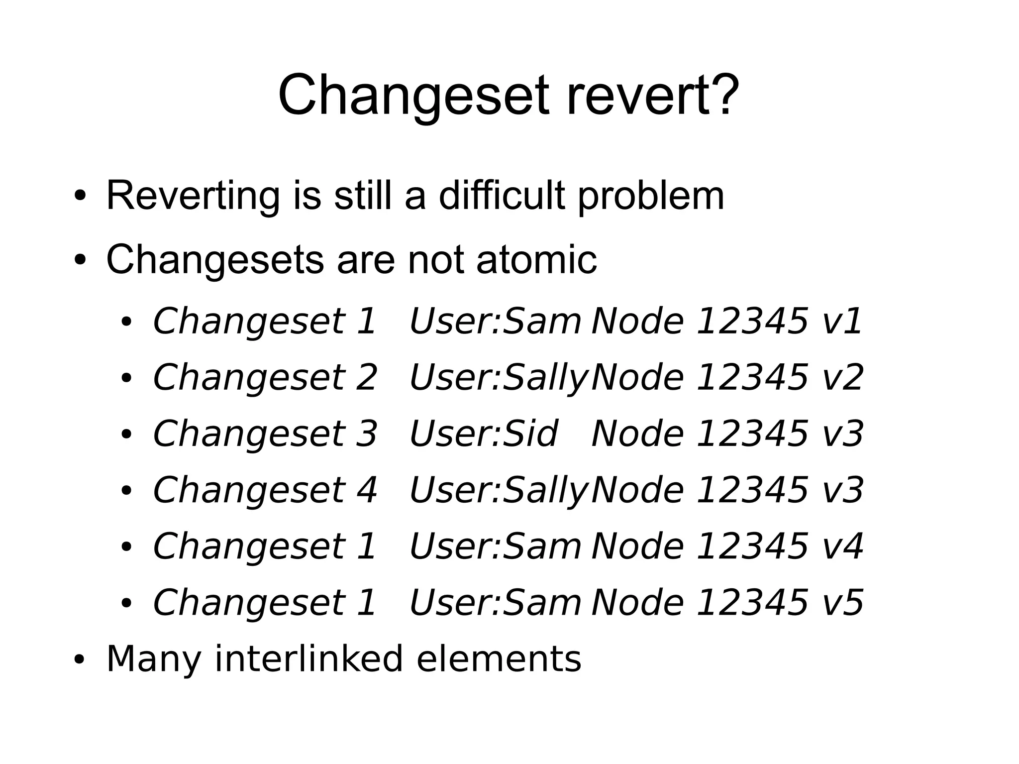 Changeset revert?
● Reverting is still a difficult problem
● Changesets are not atomic
● Changeset 1 User:Sam Node 12345 v1
● Changeset 2 User:SallyNode 12345 v2
● Changeset 3 User:Sid Node 12345 v3
● Changeset 4 User:SallyNode 12345 v3
● Changeset 1 User:Sam Node 12345 v4
● Changeset 1 User:Sam Node 12345 v5
● Many interlinked elements
 