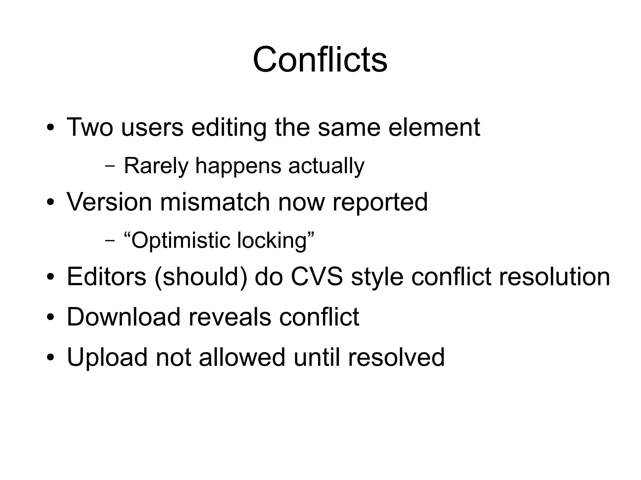 Conflicts
● Two users editing the same element
– Rarely happens actually
● Version mismatch now reported
– “Optimistic locking”
● Editors (should) do CVS style conflict resolution
● Download reveals conflict
● Upload not allowed until resolved
 