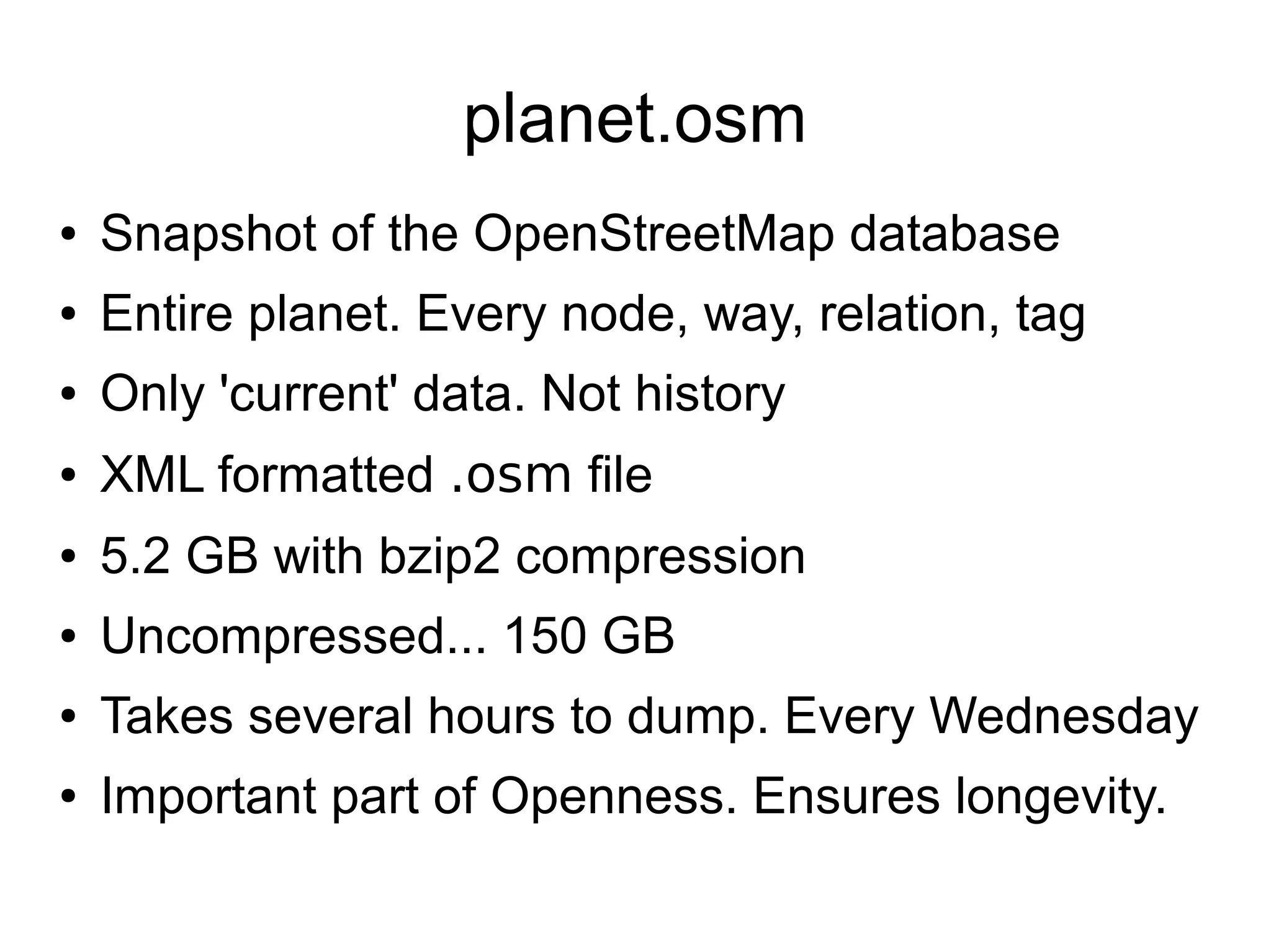 planet.osm
● Snapshot of the OpenStreetMap database
● Entire planet. Every node, way, relation, tag
● Only 'current' data. Not history
● XML formatted .osm file
● 5.2 GB with bzip2 compression
● Uncompressed... 150 GB
● Takes several hours to dump. Every Wednesday
● Important part of Openness. Ensures longevity.
 