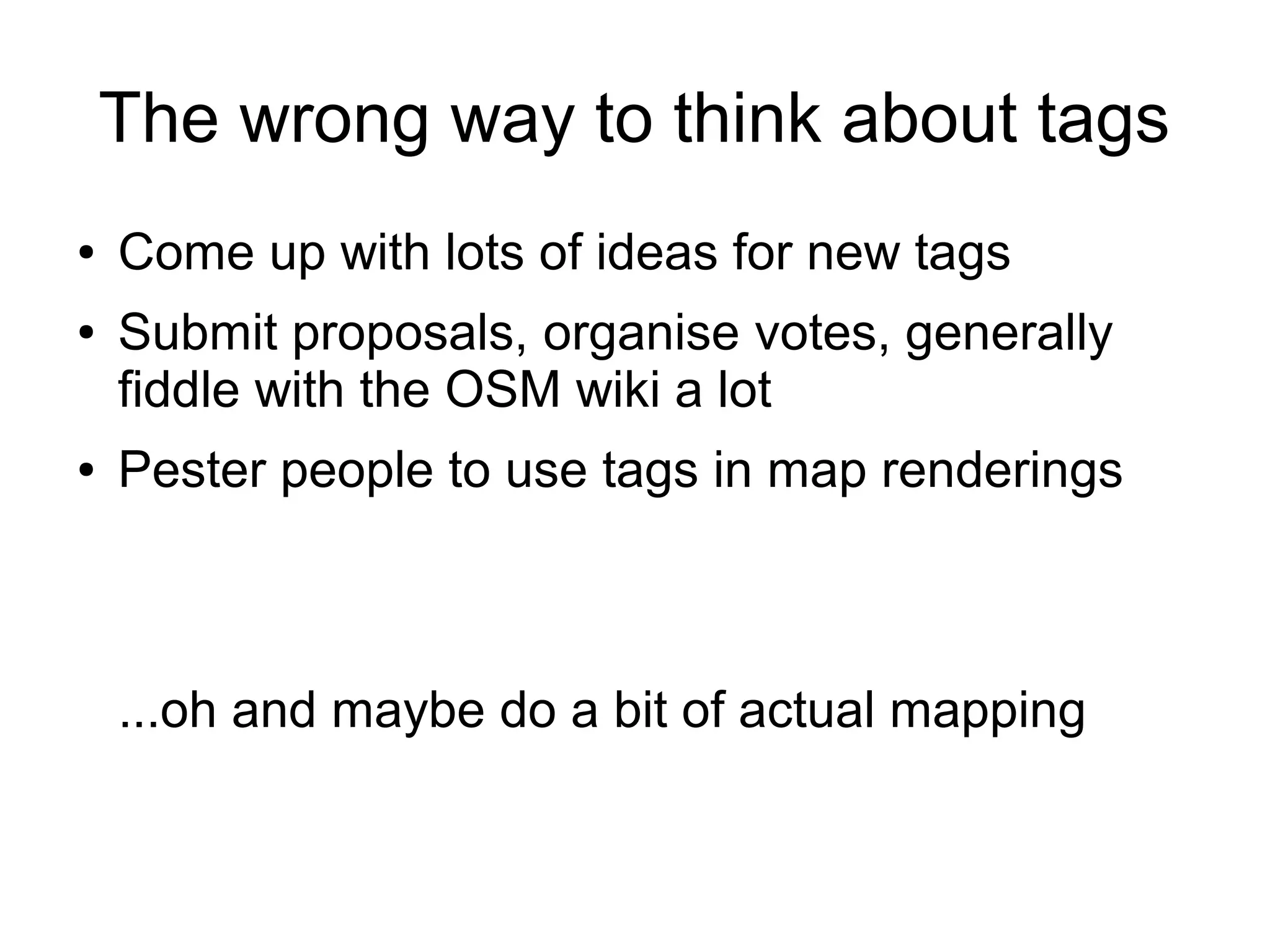 The wrong way to think about tags
● Come up with lots of ideas for new tags
● Submit proposals, organise votes, generally
fiddle with the OSM wiki a lot
● Pester people to use tags in map renderings
...oh and maybe do a bit of actual mapping
 