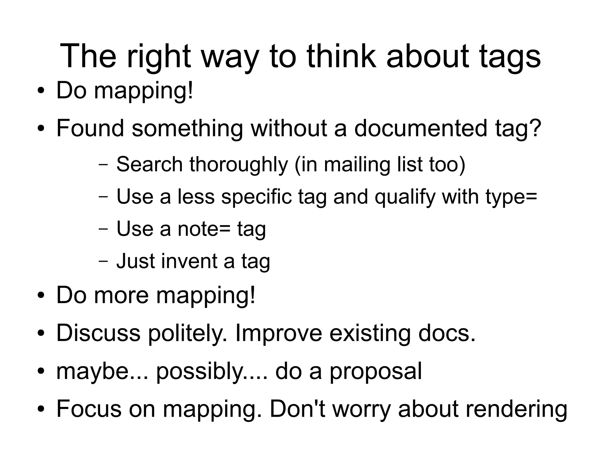 The right way to think about tags
● Do mapping!
● Found something without a documented tag?
– Search thoroughly (in mailing list too)
– Use a less specific tag and qualify with type=
– Use a note= tag
– Just invent a tag
● Do more mapping!
● Discuss politely. Improve existing docs.
● maybe... possibly.... do a proposal
● Focus on mapping. Don't worry about rendering
 