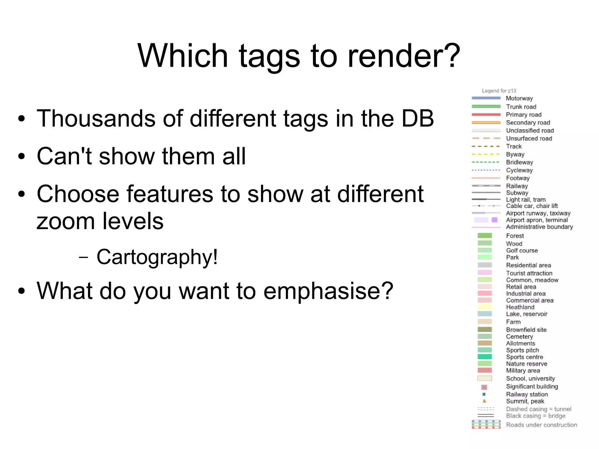 Which tags to render?
● Thousands of different tags in the DB
● Can't show them all
● Choose features to show at different
zoom levels
– Cartography!
● What do you want to emphasise?
 