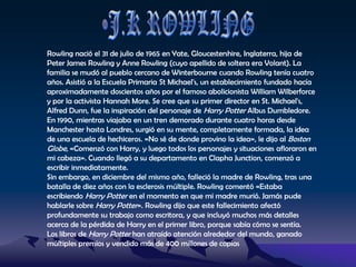 J.K ROWLINGRowling nació el 31 de julio de 1965 en Yate, Gloucestershire, Inglaterra, hija de Peter James Rowling y Anne Rowling (cuyo apellido de soltera era Volant). La familia se mudó al pueblo cercano de Winterbourne cuando Rowling tenía cuatro años. Asistió a la Escuela Primaria St Michael's, un establecimiento fundado hacía aproximadamente doscientos años por el famoso abolicionista William Wilberforce y por la activista Hannah More. Se cree que su primer director en St. Michael's, Alfred Dunn, fue la inspiración del personaje de Harry Potter Albus Dumbledore. En 1990, mientras viajaba en un tren demorado durante cuatro horas desde Manchester hasta Londres, surgió en su mente, completamente formada, la idea de una escuela de hechiceros. «No sé de donde provino la idea», le dijo al Boston Globe, «Comenzó con Harry, y luego todos los personajes y situaciones afloraron en mi cabeza». Cuando llegó a su departamento en Clapha Junction, comenzó a escribir inmediatamente.Sin embargo, en diciembre del mismo año, falleció la madre de Rowling, tras una batalla de diez años con la esclerosis múltiple. Rowling comentó «Estaba escribiendo Harry Potter en el momento en que mi madre murió. Jamás pude hablarle sobre Harry Potter». Rowling dijo que este fallecimiento afectó profundamente su trabajo como escritora, y que incluyó muchos más detalles acerca de la pérdida de Harry en el primer libro, porque sabía cómo se sentía.Los libros de Harry Potter han atraído atención alrededor del mundo, ganado múltiples premios y vendido más de 400 millones de copias 