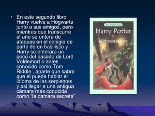 En este segundo libro Harry vuelve a Hogwarts junto a sus amigos, pero mientras que transcurre el año se entera de ataques en el colegio de parte de un basilisco y Harry se enterara un poco del pasado de Lord Voldemort o antes conocido como Tom Riddle , aparte que sabra que el puede hablar el idioma de las serpientes y asi llegar a una antigua cámara más conocida como “la camara secreta”