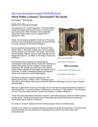 http://www.post-gazette.com/pg/07196/801868-44.stm
Harry Potter a classic? Successful? No doubt
But classic? Time will tell
Sunday, July 15, 2007
By Bob Hoover, Pittsburgh Post-Gazette

The publication of F. Scott Fitzgerald's "The Great Gatsby"
caused few ripples among book buyers in 1925 and was
out of print by the 1940s. Similarly, Herman Melville's
"Moby-Dick" didn't make much of a splash when it
appeared in 1851.

Today, the two books compete for the honor of "the great
American novel," illustrating that popular success has little
to do with reputation in the world of literature.

No one questions the popularity of J.K. Rowling's "Harry
Potter'' series -- 350 million copies now in print worldwide,
with the seventh and final book in the series, "Harry Potter
and the Deathly Hallows," going on sale Saturday with the
largest first press run, 12 million, in the history of American
publishing.                                                       Stacy Innerst, Post-Gazette


But that enormous popularity has overshadowed                     Click illustration for larger image.
consideration of the series' literary merits. Ms. Rowling has
written nothing else and has revealed no future literary                       More coverage:
aspirations. Her strength as a writer lies in her ability to
create a large collection of memorable and cleverly named            Harry Potter: The books so far
characters, a variety of fantastical places and situations
and an ever darker and more threatening plot.                        The Harry Potter Page

Her literary influences include everything from "Tom
Brown's School Days," written in 1851, to George Lucas'
"Star Wars" and is spiked with generous doses of "Bulfinch's Mythology" and C.S. Lewis' Christian-
centered tales.

She has no peer when it comes to book sales, but can she take her place alongside the creators of
"Winnie the Pooh," "Lord of the Rings," "Little House on the Prairie," "Little Women," "The Wizard of
Oz" and "The Chronicles of Narnia," some of the classics in children's literature?

"I think the books themselves will become classics," said Andrea Spooner, editor of children's books
at Little, Brown. "Rowling has tapped into so many elements of good old-fashioned fantasy that
'Harry Potter' will be read for a long time."

Ms. Spooner, however, believes that Ms. Rowling's legacy will not be entirely literary.

"Thanks to her, there's an increased visibility and respect for books among children. They also know
about bookstores now and should have a willingness to go there to buy books rather than
somewhere else."
 