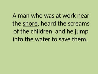 A man who was at work near
the shore, heard the screams
of the children, and he jump
into the water to save them.
 